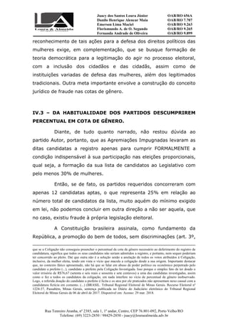 Juacy dos Santos Loura Júnior OAB/RO 656A
Danilo Henrique Alencar Maia OAB/RO 7.707
Emerson Lima Maciel OAB/RO 9.263
Florismundo A. de O. Segundo
Fernanda Andrade de Oliveira
OAB/RO 9.265
OAB/RO 9.899
Rua Tenreiro Aranha, nº 2385, sala 1, 1º andar, Centro, CEP 76.801-092, Porto Velho/RO
Telefone: (69) 3223-2850 / 98429-2850 - juacy@louraealmeida.adv.br
reconhecimento de tais ações para a defesa dos direitos políticos das
mulheres exige, em complementação, que se busque formação de
teoria democrática para a legitimação do agir no processo eleitoral,
com a inclusão dos cidadãos e das cidadãs, assim como de
instituições variadas de defesa das mulheres, além dos legitimados
tradicionais. Outra meta importante envolve a construção do conceito
jurídico de fraude nas cotas de gênero.
IV.3 – DA HABITUALIDADE DOS PARTIDOS DESCUMPRIREM
PERCENTUAL EM COTA DE GÊNERO.
Diante, de tudo quanto narrado, não restou dúvida ao
partido Autor, portanto, que as Agremiações Impugnadas levaram as
ditas candidatas a registro apenas para cumprir FORMALMENTE a
condição indispensável à sua participação nas eleições proporcionais,
qual seja, a formação da sua lista de candidatos ao Legislativo com
pelo menos 30% de mulheres.
Então, se de fato, os partidos requeridos concorreram com
apenas 12 candidatas aptas, o que representa 25% em relação ao
número total de candidatos da lista, muito aquém do mínimo exigido
em lei, não podemos concluir em outra direção a não ser aquela, que
no caso, existiu fraude à própria legislação eleitoral.
A Constituição brasileira assinala, como fundamento da
República, a promoção do bem de todos, sem discriminações (art. 3º,
que se a Coligação não conseguiu preencher o percentual de cota de gênero necessário ao deferimento do registro de
candidatura, significa que todos os seus candidatos não seriam admitidos a registro, e portanto, nem sequer poderiam
ter concorrido ao pleito. Daí que outra não é a solução senão a anulação de todos os votos atribuídos à Coligação,
inclusive, da mulher eleita, tendo em vista o vício que macula a coligação desde a sua origem. Importante destacar
que, no contexto fático apresentado, não há que se falar em abuso de poder político ou econômico perpetrado pelo
candidato a prefeito (...), candidato a prefeito pela Coligação Investigada. Isso porque o simples fato de ter doado o
valor irrisório de R$76,67 (setenta e seis reais e sessenta e sete centavos) a uma das candidatas investigadas, assim
como o fez a todos os candidatos da coligação, em nada interfere no vício de percentual de gênero inobservado.
Logo, a referida doação do candidato a prefeito é lícita e os atos por ele praticados não apresentam nexo causal com a
candidatura fictícia em comento. (...) (BRASIL. Tribunal Regional Eleitoral de Minas Gerais. Recurso Eleitoral nº
1224-37, Passabém, Minas Gerais, sentença publicada no Diário do Judiciário eletrônico do Tribunal Regional
Eleitoral de Minas Gerais de 06 de abril de 2017. Disponível em: Acesso: 29 mar. 2018.
 