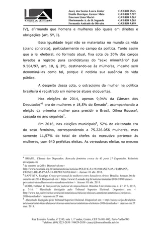 Juacy dos Santos Loura Júnior OAB/RO 656A
Danilo Henrique Alencar Maia OAB/RO 7.707
Emerson Lima Maciel OAB/RO 9.263
Florismundo A. de O. Segundo
Fernanda Andrade de Oliveira
OAB/RO 9.265
OAB/RO 9.899
Rua Tenreiro Aranha, nº 2385, sala 1, 1º andar, Centro, CEP 76.801-092, Porto Velho/RO
Telefone: (69) 3223-2850 / 98429-2850 - juacy@louraealmeida.adv.br
IV), afirmando que homens e mulheres são iguais em direitos e
obrigações (art. 5º, I).
Essa igualdade legal não se materializa no mundo da vida
(plano concreto), particularmente no campo da política. Tanto assim
que a lei eleitoral, no formato atual, fixa cota de 30% dos cargos
levados a registro para candidaturas do “sexo minoritário” (Lei
9.504/97, art. 10, § 3º), destinando-se às mulheres, mesmo sem
denominá-las como tal, porque é notória sua ausência da vida
pública.
A despeito dessa cota, o ostracismo da mulher na política
brasileira é registrado em números atuais eloquentes.
Nas eleições de 2014, apenas 9,94% da Câmara dos
Deputados45
era de mulheres e 18,5% do Senado6
, acompanhando a
eleição da primeira mulher para presidir o Brasil, Dilma Roussef,
cassada no ano seguinte7
.
Em 2016, nas eleições municipais8
, 52% do eleitorado era
do sexo feminino, correspondendo a 75.226.056 mulheres, mas
somente 11,57% do total de chefes do executivo pertence às
mulheres, com 640 prefeitas eleitas. As vereadoras eleitas no mesmo
4
BRASIL. Câmara dos Deputados. Bancada feminina cresce de 45 para 51 Deputadas. Relatório
divulgado em
5
de outubro de 2014. Disponível em:<
http://www2.camara.leg.br/camaranoticias/noticias/POLITICA/475459BANCADA-FEMININA-
CRESCE-DE-45-PARA-51-DEPUTADAS.html >. Acesso: 01 abr. 2018.
6
BAPTISTA, Rodrigo. Cresce percentual de mulheres entre Senadores eleitos. Brasília: Senado, 06 de
outurbo de 2014. Disponível em:< https://www12.senado.leg.br/noticias/materias/2014/10/06/cresce-
percentual-demulheres-entre-senadores-eleitos >. Acesso: 01 abr. 2018.
7
LOBO, Edilene. O (des)controle judicial do impeachment. Brasilia: Universitas Jus, v. 27, nº 3, 2017,
p. 7-16. 5
Resultado divulgado pelo Tribunal Superior Eleitoral. Disponível em: <
http://www.tse.jus.br/eleitor-eeleicoes/estatisticas/eleicoes/eleicoes-anteriores/estatisticas-eleitorais-
2016/resultados>. Acesso em 27 mar.
8
- Resultado divulgado pelo Tribunal Superior Eleitoral. Disponível em: < http://www.tse.jus.br/eleitor-
eeleicoes/estatisticas/eleicoes/eleicoes-anteriores/estatisticas-eleitorais-2016/resultados>. Acesso em 27
mar. 2018.
 