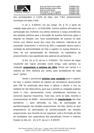Juacy dos Santos Loura Júnior OAB/RO 656A
Danilo Henrique Alencar Maia OAB/RO 7.707
Emerson Lima Maciel OAB/RO 9.263
Florismundo A. de O. Segundo
Fernanda Andrade de Oliveira
OAB/RO 9.265
OAB/RO 9.899
Rua Tenreiro Aranha, nº 2385, sala 1, 1º andar, Centro, CEP 76.801-092, Porto Velho/RO
Telefone: (69) 3223-2850 / 98429-2850 - juacy@louraealmeida.adv.br
ano correspondem a 13,5% do total, com 7.811 parlamentares
municipais em todo o País.
A Lei n. 9.504/97, em seu artigo 10, § 3º, a partir da
redação dada pela Lei n. 12.034/2009, instituiu política afirmativa da
participação das mulheres nos pleitos eleitorais e exigiu providências
dos partidos políticos para a formação de quadros femininos aptos a
disputar as eleições com reais possibilidades de sucesso ou pelo
menos com efetiva busca dos votos dos eleitores. Valendo-se da
expressão "preencherá" o mínimo de 30%, o legislador deixou clara a
condição de admissibilidade da lista a registro na Justiça Eleitoral e,
mais, de sua apresentação ao eleitorado, na expectativa de
preenchimento mais equilibrado das cadeiras do parlamento.
O Art. 10, § 3º, da Lei n. 9.504/97: “Do número de vagas
resultante das regras previstas neste artigo, cada partidos ou
coligação preencherá o mínimo de 30% (trinta por cento) e o
máximo de 70% (setenta por cento) para candidaturas de cada
sexo”. (grifei)
Sendo o percentual mínimo uma condição para o registro
da lista, o próprio sistema de registro de candidatura desenvolvido
pelo TSE foi construído para fazer o cálculo e alertar o Juiz na
hipótese de não observância, para que o partido ou coligação pudesse
sanar o vício, apresentando novas candidaturas femininas ou
excluindo algumas masculinas. Tudo isso, como se sabe, durante o
processamento do DRAP – demonstrativo de regularidade dos atos
partidários –, para admissão, ou não, da participação do
partido/coligação nas eleições proporcionais. De fato, dentre os atos
preparatórios da participação do partido/coligação nas eleições
proporcionais, que haverão de ser regulares, está a formação da lista
de candidatos com observância dos percentuais mínimo e máximo
fixados no dito art. 10, § 3º, da Lei n. 9.504/97.
 