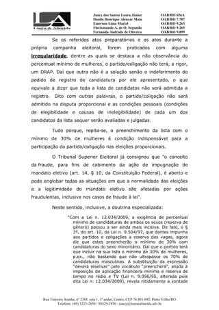 Juacy dos Santos Loura Júnior OAB/RO 656A
Danilo Henrique Alencar Maia OAB/RO 7.707
Emerson Lima Maciel OAB/RO 9.263
Florismundo A. de O. Segundo
Fernanda Andrade de Oliveira
OAB/RO 9.265
OAB/RO 9.899
Rua Tenreiro Aranha, nº 2385, sala 1, 1º andar, Centro, CEP 76.801-092, Porto Velho/RO
Telefone: (69) 3223-2850 / 98429-2850 - juacy@louraealmeida.adv.br
Se os referidos atos preparatórios e os atos durante a
própria campanha eleitoral, forem praticados com alguma
irregularidade, dentre as quais se destaca a não observância do
percentual mínimo de mulheres, o partido/coligação não terá, a rigor,
um DRAP. Daí que outra não é a solução senão o indeferimento do
pedido de registro de candidatura por ele apresentado, o que
equivale a dizer que toda a lista de candidatos não será admitida a
registro. Dito com outras palavras, o partido/coligação não será
admitido na disputa proporcional e as condições pessoais (condições
de elegibilidade e causas de inelegibilidade) de cada um dos
candidatos da lista sequer serão avaliadas e julgadas.
Tudo porque, repita-se, o preenchimento da lista com o
mínimo de 30% de mulheres é condição indispensável para a
participação do partido/coligação nas eleições proporcionais.
O Tribunal Superior Eleitoral já consignou que "o conceito
da fraude, para fins de cabimento da ação de impugnação de
mandato eletivo (art. 14, § 10, da Constituição Federal), é aberto e
pode englobar todas as situações em que a normalidade das eleições
e a legitimidade do mandato eletivo são afetadas por ações
fraudulentas, inclusive nos casos de fraude à lei".
Neste sentido, inclusive, a doutrina especializada:
“Com a Lei n. 12.034/2009, a exigência de percentual
mínimo de candidaturas de ambos os sexos (reserva de
gênero) passou a ser ainda mais incisiva. De fato, o §
3º, do art. 10, da Lei n. 9.504/97, que dantes impunha
aos partidos e coligações a reserva das vagas, agora
diz que estes preencherão o mínimo de 30% com
candidaturas do sexo minoritário. Daí que o partido terá
que incluir na sua lista o mínimo de 30% de mulheres,
p.ex., não bastando que não ultrapasse os 70% de
candidaturas masculinas. A substituição da expressão
“deverá reservar” pelo vocábulo “preencherá”, aliada à
imposição de aplicação financeira mínima e reserva de
tempo no rádio e TV (Lei n. 9.096/95, alterada pela
dita Lei n. 12.034/2009), revela nitidamente a vontade
 