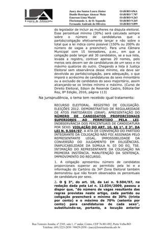 Juacy dos Santos Loura Júnior OAB/RO 656A
Danilo Henrique Alencar Maia OAB/RO 7.707
Emerson Lima Maciel OAB/RO 9.263
Florismundo A. de O. Segundo
Fernanda Andrade de Oliveira
OAB/RO 9.265
OAB/RO 9.899
Rua Tenreiro Aranha, nº 2385, sala 1, 1º andar, Centro, CEP 76.801-092, Porto Velho/RO
Telefone: (69) 3223-2850 / 98429-2850 - juacy@louraealmeida.adv.br
do legislador de incluir as mulheres na disputa eleitoral.
Esse percentual mínimo (30%) será calculado sempre
sobre o número de candidaturas que o
partido/coligação efetivamente lançar e não sobre o
total que a lei indica como possível (150% ou 200% do
número de vagas a preencher). Para uma Câmara
Municipal com 15 Vereadores, p.ex., em que a
coligação pode lançar até 30 candidatos, se a sua lista,
levada a registro, contiver apenas 20 nomes, pelo
menos seis devem ser de candidaturas de um sexo e no
máximo quatorze do outro. Chegando a lista à Justiça
Eleitoral sem observância desse mínimo, ela deve ser
devolvida ao partido/coligação, para adequação, o que
imporá o acréscimo de candidaturas do sexo minoritário
ou a exclusão de candidatos do sexo majoritário, assim
alcançando-se os limites mínimo e máximo. (Curso de
Direito Eleitoral, Edson de Resende Castro, Editora Del
Rey, 8ª Edição, 2016, página 113)
Na jurisprudência, o tema tem recebido igual tratamento:
RECURSO ELEITORAL. REGISTRO DE COLIGAÇÃO.
ELEIÇÕES 2012. DEMONSTRATIVO DE REGULARIDADE
DE ATOS PARTIDÁRIOS (DRAP). APRESENTAÇÃO DO
NÚMERO DE CANDIDATOS PROPORCIONAIS
SUPERIORES AO PERMITIDO PELA LEI.
INOBSERVÂNCIA DOS PERCENTUAIS DE CANDIDATURA
POR SEXO. VIOLAÇÃO DO ART. 10, §§ 1°. E 3°. DA
LEI N. 9.504/97. A ATA DE CONVENÇÃO DO PARTIDO
INTEGRANTE DA COLIGAÇÃO NÃO FOI ASSINADA PELO
REPRESENTANTE LEGAL. IMPOSSIBILIDADE DA
CONVERSÃO DO JULGAMENTO EM DILIGÊNCIAS.
INAPLICABILIDADE DA SÚMULA N. 03 DO EG. TSE.
INTIMAÇÃO DO REPRESENTANTE DA COLIGAÇÃO NA
PRIMEIRA INSTÂNCIA. MANUTENÇÃO DA SENTENÇA.
IMPROVIMENTO DO RECURSO.
1. A coligação apresentou número de candidatos
proporcionais superior ao permitido pela lei e a
informação do Cartório da 34ª Zona Eleitoral também
demonstrou que não foram observados os percentuais
de candidatura por sexo.
2. O § 3°, do art. 10, da Lei n. 9.504/97, na
redação dada pela Lei n. 12.034/2009, passou a
dispor que, "do número de vagas resultante das
regras previstas neste artigo, cada partido ou
coligação preencherá o mínimo de 30% (trinta
por cento) e o máximo de 70% (setenta por
cento) para candidaturas de cada sexo'',
substituindo-se, portanto, a locução anterior
 