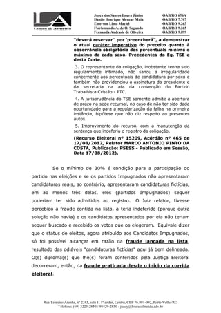 Juacy dos Santos Loura Júnior OAB/RO 656A
Danilo Henrique Alencar Maia OAB/RO 7.707
Emerson Lima Maciel OAB/RO 9.263
Florismundo A. de O. Segundo
Fernanda Andrade de Oliveira
OAB/RO 9.265
OAB/RO 9.899
Rua Tenreiro Aranha, nº 2385, sala 1, 1º andar, Centro, CEP 76.801-092, Porto Velho/RO
Telefone: (69) 3223-2850 / 98429-2850 - juacy@louraealmeida.adv.br
"deverá reservar'' por 'preencherá", a demonstrar
o atual caráter imperativo do preceito quanto à
observância obrigatória dos percentuais mínimo e
máximo de cada sexo. Precedentes do Eg. TSE e
desta Corte.
3. O representante da coligação, inobstante tenha sido
regularmente intimado, não sanou a irregularidade
concernente aos percentuais de candidatura por sexo e
também não providenciou a assinatura da presidente e
da secretaria na ata da convenção do Partido
Trabalhista Cristão - PTC.
4. A jurisprudência do TSE somente admite a abertura
de prazo na sede recursal, no caso de não ter sido dada
oportunidade para a regularização da falha na primeira
instância, hipótese que não diz respeito ao presentes
autos.
5. Improvimento do recurso, com a manutenção da
sentença que indeferiu o registro da coligação.
(Recurso Eleitoral nº 15209, Acórdão nº 465 de
17/08/2012, Relator MARCO ANTONIO PINTO DA
COSTA, Publicação: PSESS - Publicado em Sessão,
Data 17/08/2012).
Se o mínimo de 30% é condição para a participação do
partido nas eleições e se os partidos Impugnados não apresentaram
candidaturas reais, ao contrário, apresentaram candidaturas fictícias,
em ao menos três delas, eles (partidos Impugnados) sequer
poderiam ter sido admitidos ao registro. O Juiz relator, tivesse
percebido a fraude contida na lista, a teria indeferido (porque outra
solução não havia) e os candidatos apresentados por ela não teriam
sequer buscado e recebido os votos que os elegeram. Equivale dizer
que o status de eleitos, agora atribuído aos Candidatos Impugnados,
só foi possível alcançar em razão da fraude lançada na lista,
resultado das odiáveis "candidaturas fictícias" aqui já bem delineada.
O(s) diploma(s) que lhe(s) foram conferidos pela Justiça Eleitoral
decorreram, então, da fraude praticada desde o início da corrida
eleitoral.
 