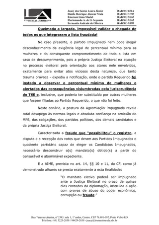 Juacy dos Santos Loura Júnior OAB/RO 656A
Danilo Henrique Alencar Maia OAB/RO 7.707
Emerson Lima Maciel OAB/RO 9.263
Florismundo A. de O. Segundo
Fernanda Andrade de Oliveira
OAB/RO 9.265
OAB/RO 9.899
Rua Tenreiro Aranha, nº 2385, sala 1, 1º andar, Centro, CEP 76.801-092, Porto Velho/RO
Telefone: (69) 3223-2850 / 98429-2850 - juacy@louraealmeida.adv.br
Queimada a largada, impossível validar a chegada de
todos os que integraram a lista fraudada!
No caso presente, o partido Impugnado nem pode alegar
desconhecimento da exigência legal de percentual mínimo para as
mulheres e do consequente comprometimento de toda a lista em
caso de descumprimento, pois a própria Justiça Eleitoral na atuação
no processo eleitoral pela orientação aos atores nele envolvidos,
exatamente para evitar atos viciosos desta natureza, que tanto
trauma provoca - expediu a notificação, onde o partido Requerido foi
instado a observar o percentual mínimo de mulheres e
alertados das consequências vislumbradas pela jurisprudência
do TSE e, inclusive, que poderia ter substituído por outras mulheres
que fossem filiadas ao Partido Requerido, o que não foi feito.
Neste cenário, a postura da Agremiação Impugnada revela
total desapego às normas legais e absoluta confiança na omissão do
MPE, das coligações, dos partidos políticos, dos demais candidatos e
da própria Justiça Eleitoral.
Caracterizada a fraude que "possibilitou" o registro, a
disputa e a recepção dos votos que deram aos Partidos Impugnados o
quociente partidário capaz de eleger os Candidatos Impugnados,
necessário desconstruir o(s) mandato(s) obtido(s) a partir do
censurável e abominável expediente.
E a AIME, prevista no art. 14, §§ 10 e 11, da CF, como já
demonstrado alhures se presta exatamente a esta finalidade:
“O mandato eletivo poderá ser impugnado
ante a Justiça Eleitoral no prazo de quinze
dias contados da diplomação, instruída a ação
com provas de abuso do poder econômico,
corrupção ou fraude.”
 