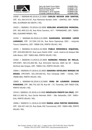 Juacy dos Santos Loura Júnior OAB/RO 656A
Danilo Henrique Alencar Maia OAB/RO 7.707
Emerson Lima Maciel OAB/RO 9.263
Florismundo A. de O. Segundo
Fernanda Andrade de Oliveira
OAB/RO 9.265
OAB/RO 9.899
Rua Tenreiro Aranha, nº 2385, sala 1, 1º andar, Centro, CEP 76.801-092, Porto Velho/RO
Telefone: (69) 3223-2850 / 98429-2850 - juacy@louraealmeida.adv.br
19500 / 0600648-80.2018.6.22.0000 CARLOS BECKER DOS SANTOS,
CPF: 421.364.072-87, Rua Marechal Rondon 5393 - CENTRO, CEP: 76930-
000, ALVORADA DO OESTE / RO;
19425 / 0600661-79.2018.6.22.0000 KERLING APARECIDO MOREIRA,
CPF: 001.409.512-29, Rua Porto Carreiro, 417 - TAMANDARÉ, CEP: 76850-
000, GUAJARÁ-MIRIM / RO;
19192 / 0600666-04.2018.6.22.0000 RAIMUNDO SOCORRO LOPES
LAMARAO, CPF: 317.054.132-34, Rua Nova Esperança 3501 - conjunto
Tucuru Caladinho, CEP: 76808-226, PORTO VELHO / RO;
19345 / 0600664-34.2018.6.22.0000 PABLO MENDONCA SIQUEIRA,
CPF: 929.849.082-87, Rua Lauro Sodré 2300 - cond. reserva do bosque São
João Bosco, CEP: 76803-660, PORTO VELHO / RO;
19364 / 0600646-13.2018.6.22.0000 BARBARA FOGACA DE MELLO,
CPF/CNPJ: 003.315.842-80, Rua Almirante Barroso 2604 Ap 04 - Nossa
Senhora das Graças, CEP: 76804-152, PORTO VELHO / RO;
19004 / 0600656-57.2018.6.22.0000 ISADORA ESTOLANO BORGES DE
SOUZA, CPF/CNPJ: 021.259.692-62, Rua Carqueja 2580 - Cohab, CEP:
76808-060, PORTO VELHO / RO;
19009 / 0600669-56.2018.6.22.0000 VERA DE LOURDES CHAGAS
PINHEIRO, CPF: 386.776.102-78, Rua 06 – 37, Teixeirão, CEP:76825-238,
PORTO VELHO / RO;
19319 / 0600651-35.2018.6.22.0000 DEUZILEIA PRESTE DA CRUZ, CPF:
608.111.962-91, Rua Cecilia Meireles 5645 - São Sebastião, CEP: 76801-
616, PORTO VELHO / RO;
19006 / 0600672-11.2018.6.22.0000 MARIA LEDA FORTES MEDEIROS,
CPF: 326.457.162-53, Rua Goiás 452 Tucumanzal, CEP: 76804-488, PORTO
VELHO / RO;
 