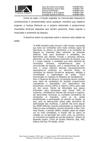 Juacy dos Santos Loura Júnior OAB/RO 656A
Danilo Henrique Alencar Maia OAB/RO 7.707
Emerson Lima Maciel OAB/RO 9.263
Florismundo A. de O. Segundo
Fernanda Andrade de Oliveira
OAB/RO 9.265
OAB/RO 9.899
Rua Tenreiro Aranha, nº 2385, sala 1, 1º andar, Centro, CEP 76.801-092, Porto Velho/RO
Telefone: (69) 3223-2850 / 98429-2850 - juacy@louraealmeida.adv.br
Como se sabe, a fraude cogitada no mencionado dispositivo
constitucional é compreendida como qualquer manobra que objetive
enganar a Justiça Eleitoral ou o próprio eleitorado e proporcionar
resultados diversos daqueles que seriam possíveis, fosse regular e
imaculado o ambiente da disputa.
A doutrina assim se expressa sobre o alcance este objeto da
AIME:
“A AIME também pode veicular o fato fraude, expressão
que deve ser entendida como toda conduta capaz de
desvirtuar ou alterar os elementos e as condições da
disputa ou inserindo fator estranho ao processo
eleitoral, tudo para beneficiar o candidato, em
detrimento dos demais. Frauda o processo eleitoral,
alterando um dos elementos essenciais da disputa, que
é o corpo votante, o candidato que atrai eleitores de
municípios diversos, transferindo-os para a
circunscrição da disputa, com o compromisso do voto.
Com o corpo eleitoral alterado fraudulentamente
(apresenta-se endereço ou domicílio falso), as
condições da disputa tornam-se desiguais, afetada a
normalidade e legitimidade do pleito. Como
mencionado no Capítulo II (Registro de Candidatura) –
Item 4 (Reserva de Gênero), os partidos devem compor
suas listas de candidatos às eleições proporcionais
(vereadores e deputados) com observância dos
percentuais mínimo (30%) e máximo (70%) para cada
um dos sexos. Diante da dificuldade que alguns
enfrentam para apresentar pelo menos 30% de
mulheres, candidaturas fictícias são levadas a registro,
daí decorrendo renúncias ou completa inexistência de
campanha. A manobra, como se vê, acaba
possibilitando a participação do partido na eleição, já
que, sem se desincumbir dessa ação afirmativa de
participação das mulheres, o partido não teria sequer
seu DRAP deferido, ficando prejudicados os registros de
todos os seus candidatos, porque devolvida a lista. Com
essa fraude, o partido obtém votação capaz de eleger
um ou mais candidatos. A fraude não se opera na
votação ou na apuração dos votos, mas, ao contrário,
no momento da largada da corrida eleitoral.” (Edson de
Resende Castro, Curso de Direito Eleitoral, pág. 465,
Editora Del Rey, 8ª edição, 2016)
 