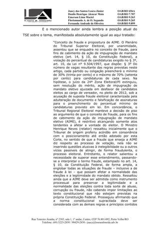 Juacy dos Santos Loura Júnior OAB/RO 656A
Danilo Henrique Alencar Maia OAB/RO 7.707
Emerson Lima Maciel OAB/RO 9.263
Florismundo A. de O. Segundo
Fernanda Andrade de Oliveira
OAB/RO 9.265
OAB/RO 9.899
Rua Tenreiro Aranha, nº 2385, sala 1, 1º andar, Centro, CEP 76.801-092, Porto Velho/RO
Telefone: (69) 3223-2850 / 98429-2850 - juacy@louraealmeida.adv.br
E o mencionado autor ainda lembra a posição atual do
TSE sobre o tema, manifestada absolutamente igual ao aqui tratado:
“Conceito de fraude e propositura de AIME. O Plenário
do Tribunal Superior Eleitoral, por unanimidade,
assentou que se enquadra no conceito de fraude, para
fins de cabimento da ação de impugnação de mandato
eletivo (art. 14, § 10, da Constituição Federal), a
violação do percentual de candidaturas exigido no § 3º,
art. 10, da Lei nº 9.504/1997, que dispõe: § 3º Do
número de vagas resultante das regras previstas neste
artigo, cada partido ou coligação preencherá o mínimo
de 30% (trinta por cento) e o máximo de 70% (setenta
por cento) para candidaturas de cada sexo. Na
hipótese, o juízo da 24ª Zona Eleitoral/PI extinguiu,
sem resolução do mérito, ação de impugnação de
mandato eletivo ajuizada em desfavor de candidatos
eleitos ao cargo de vereador, no pleito de 2012, sob a
acusação de suposta fraude eleitoral caracterizada pela
adulteração de documento e falsificação de assinaturas
para o preenchimento do percentual mínimo de
candidaturas previsto em lei. Em concordância, o
Tribunal Regional Eleitoral manteve a decisão de piso
ao argumento de que o conceito de fraude, para os fins
de cabimento da ação de impugnação de mandato
eletivo (AIME), é restritivo alcançando somente atos
tendentes a afetar a vontade do eleitor. O Ministro
Henrique Neves (relator) ressaltou inicialmente que o
Tribunal de origem proferiu acórdão em consonância
com o posicionamento até então adotado por esta
Corte, no sentido de que a fraude que enseja a AIME
diz respeito ao processo de votação, nela não se
inserindo questões alusivas à inelegibilidade ou a outros
vícios passíveis de atingir, de forma fraudulenta, o
processo eleitoral. Entretanto, o relator salientou a
necessidade de superar esse entendimento, passando-
se a interpretar o termo fraude, estampado no art. 14,
§ 10, da Constituição Federal, de forma ampla, a
englobar todas as situações de fraude – inclusive a de
fraude à lei – que possam afetar a normalidade das
eleições e a legitimidade do mandato obtido. Ressaltou
ainda que a AIME deve ser admitida como instrumento
processual para preservar a legitimidade e a
normalidade das eleições contra toda sorte de abuso,
corrupção ou fraude, não cabendo impor limitações ao
texto constitucional que não estejam previstas na
própria Constituição Federal. Prosseguiu afirmando que
a norma constitucional supracitada deve ser
considerada com as demais regras e princípios contidos
 