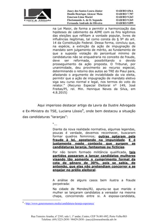 Juacy dos Santos Loura Júnior OAB/RO 656A
Danilo Henrique Alencar Maia OAB/RO 7.707
Emerson Lima Maciel OAB/RO 9.263
Florismundo A. de O. Segundo
Fernanda Andrade de Oliveira
OAB/RO 9.265
OAB/RO 9.899
Rua Tenreiro Aranha, nº 2385, sala 1, 1º andar, Centro, CEP 76.801-092, Porto Velho/RO
Telefone: (69) 3223-2850 / 98429-2850 - juacy@louraealmeida.adv.br
na Lei Maior, de forma a permitir a harmonização das
hipóteses de cabimento da AIME com os fins legítimos
das eleições que reflitam a vontade popular, livres de
influências ilegítimas, tal como consta do § 9º do art.
14 da Constituição Federal. Dessa forma, concluiu que,
na espécie, a extinção da ação de impugnação de
mandato sem julgamento de mérito, ao fundamento de
que a suposta violação do percentual mínimo de
candidaturas não se enquadraria no conceito de fraude,
deve ser reformada, possibilitando o devido
prosseguimento da ação proposta. O Tribunal, por
unanimidade, deu provimento ao recurso especial,
determinando o retorno dos autos ao TRE do Piauí para,
afastando o argumento de inviabilidade da via eleita,
permitir que a ação de impugnação de mandato eletivo
siga seu curso normal e legal, nos termos do voto do
relator.” (Recurso Especial Eleitoral n° 149, José
Freitas/PI, rel. Min. Henrique Neves da Silva, em
4.8.2015)
Aqui imperioso destacar artigo da Lavra da Ilustre Advogada
e Ex-Ministra do TSE, Luciana Lóssio9
, onde bem destacou a situação
das candidaturas “laranjas”:
“...
Diante da nova realidade normativa, algumas legendas,
poucas é verdade, devemos reconhecer, buscaram
formar quadros femininos; outras optaram pela
fraude à lei, apostando na impunidade. E é
justamente neste contexto que surgem as
candidaturas laranja, fantasmas ou fictícias.
Por não terem formado militância qualificada, tais
partidos passaram a lançar candidatas mulheres
visando tão somente o cumprimento formal da
cota de gênero de 30%, pois se sabia, de
antemão, que elas não pretendiam concorrer e se
engajar no prélio eleitoral.
A análise de alguns casos bem ilustra a fraude
perpetrada:
Na cidade de Mendes/RJ, apurou-se que marido e
mulher se lançaram candidatos a vereador na mesma
chapa, concorrendo entre si. A esposa-candidata,
9
- http://www.generonumero.media/candidatura-laranja-esperanca/
 