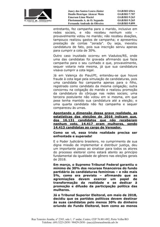 Juacy dos Santos Loura Júnior OAB/RO 656A
Danilo Henrique Alencar Maia OAB/RO 7.707
Emerson Lima Maciel OAB/RO 9.263
Florismundo A. de O. Segundo
Fernanda Andrade de Oliveira
OAB/RO 9.265
OAB/RO 9.899
Rua Tenreiro Aranha, nº 2385, sala 1, 1º andar, Centro, CEP 76.801-092, Porto Velho/RO
Telefone: (69) 3223-2850 / 98429-2850 - juacy@louraealmeida.adv.br
entretanto, fez campanha para o marido, inclusive em
redes sociais, e não recebeu nenhum voto –
provavelmente votou no marido; não recebeu doações,
tampouco realizou gastos de campanha; e apresentou
prestação de contas “zerada”. Ou seja, inexistiu
candidatura de fato, pois sua inscrição serviu apenas
para cumprir a cota de 30%.
Outro caso inusitado ocorreu em Viadutos/RS, onde
uma das candidatas foi gravada afirmando que fazia
campanha para o seu cunhado e que, provavelmente,
sequer votaria nela mesma, já que sua candidatura
visava cumprir a cota legal.
Já em Valença do Piauí/PI, entendeu-se que houve
fraude à cota legal pela simulação de candidaturas, pois
uma candidata fez campanha apenas para o filho,
registrado como candidato da mesma coligação; outra
concorreu na coligação do marido e realizou promoção
da candidatura do cônjuge nas redes sociais; uma
terceira postulante não votou em si mesma, em que
pese tenha mantido sua candidatura até a eleição; e
uma quarta candidata não fez campanha e sequer
compareceu às urnas.
Apontando a dimensão dessa grave realidade, as
estatísticas das eleições de 2016 indicam que,
dos 16.131 candidatos que não receberam
nenhum voto, 14.417 eram mulheres, sendo
14.413 candidatas ao cargo de Vereador.
Como se vê, essa triste realidade precisa ser
enfrentada e superada!
E o Poder Judiciário brasileiro, no cumprimento de sua
digna missão de implementar e distribuir justiça, deu
um importante passo ao sinalizar para todos os atores
do processo eleitoral como estará atento ao princípio
fundamental da igualdade de gênero nas eleições gerais
de 2018.
Em março, o Supremo Tribunal Federal garantiu o
mínimo de 30% dos recursos financeiros do fundo
partidário às candidaturas femininas – e não mais
5%, como era previsto – afirmando que as
agremiações devem exercer um papel de
transformação da realidade e se dedicar à
promoção e difusão da participação política das
mulheres.
Já o Tribunal Superior Eleitoral, em maio de 2018,
decidiu que os partidos políticos devem destinar
às suas candidatas pelo menos 30% do dinheiro
oriundo do Fundo Eleitoral, bem como ao menos
 