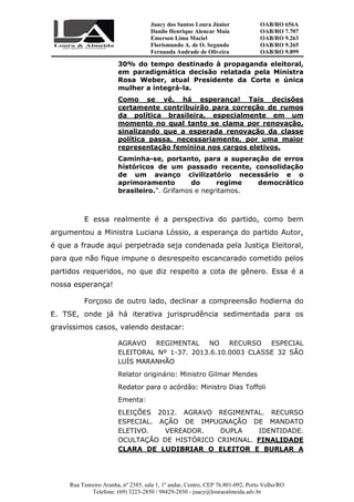 Juacy dos Santos Loura Júnior OAB/RO 656A
Danilo Henrique Alencar Maia OAB/RO 7.707
Emerson Lima Maciel OAB/RO 9.263
Florismundo A. de O. Segundo
Fernanda Andrade de Oliveira
OAB/RO 9.265
OAB/RO 9.899
Rua Tenreiro Aranha, nº 2385, sala 1, 1º andar, Centro, CEP 76.801-092, Porto Velho/RO
Telefone: (69) 3223-2850 / 98429-2850 - juacy@louraealmeida.adv.br
30% do tempo destinado à propaganda eleitoral,
em paradigmática decisão relatada pela Ministra
Rosa Weber, atual Presidente da Corte e única
mulher a integrá-la.
Como se vê, há esperança! Tais decisões
certamente contribuirão para correção de rumos
da política brasileira, especialmente em um
momento no qual tanto se clama por renovação,
sinalizando que a esperada renovação da classe
política passa, necessariamente, por uma maior
representação feminina nos cargos eletivos.
Caminha-se, portanto, para a superação de erros
históricos de um passado recente, consolidação
de um avanço civilizatório necessário e o
aprimoramento do regime democrático
brasileiro.”. Grifamos e negritamos.
E essa realmente é a perspectiva do partido, como bem
argumentou a Ministra Luciana Lóssio, a esperança do partido Autor,
é que a fraude aqui perpetrada seja condenada pela Justiça Eleitoral,
para que não fique impune o desrespeito escancarado cometido pelos
partidos requeridos, no que diz respeito a cota de gênero. Essa é a
nossa esperança!
Forçoso de outro lado, declinar a compreensão hodierna do
E. TSE, onde já há iterativa jurisprudência sedimentada para os
gravíssimos casos, valendo destacar:
AGRAVO REGIMENTAL NO RECURSO ESPECIAL
ELEITORAL Nº 1-37. 2013.6.10.0003 CLASSE 32 SÃO
LUÍS MARANHÃO
Relator originário: Ministro Gilmar Mendes
Redator para o acórdão: Ministro Dias Toffoli
Ementa:
ELEIÇÕES 2012. AGRAVO REGIMENTAL. RECURSO
ESPECIAL. AÇÃO DE IMPUGNAÇÃO DE MANDATO
ELETIVO. VEREADOR. DUPLA IDENTIDADE.
OCULTAÇÃO DE HISTÓRICO CRIMINAL. FINALIDADE
CLARA DE LUDIBRIAR O ELEITOR E BURLAR A
 