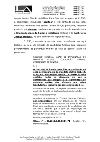 Juacy dos Santos Loura Júnior OAB/RO 656A
Danilo Henrique Alencar Maia OAB/RO 7.707
Emerson Lima Maciel OAB/RO 9.263
Florismundo A. de O. Segundo
Fernanda Andrade de Oliveira
OAB/RO 9.265
OAB/RO 9.899
Rua Tenreiro Aranha, nº 2385, sala 1, 1º andar, Centro, CEP 76.801-092, Porto Velho/RO
Telefone: (69) 3223-2850 / 98429-2850 - juacy@louraealmeida.adv.br
sequer tinham filiação partidária. Para ficar com as palavras do TSE,
a agremiação Impugnada “ocultou” o real conteúdo da sua lista,
colocando mulheres que sequer tinham filiação partidária, restando
evidente que simulou candidaturas que não o eram de verdade, com
a finalidade clara de burlar a legislação eleitoral e de ludibriar a
Justiça Eleitoral, no que, como se vê, logrou sucesso.
O TSE, chamado a apreciar caso semelhante ao aqui
tratado, ou seja, de inclusão de candidatas fictícias para aparente
preenchimento do percentual mínimo de cota de gênero, assim se
posicionou:
RECURSO ESPECIAL. AÇÃO DE IMPUGNAÇÃO DE
MANDATO ELETIVO. CORRUPÇÃO. FRAUDE.
COEFICIENTE DE GÊNERO.
(...)
O conceito da fraude, para fins de cabimento da
ação de impugnação de mandato eletivo (art. 14,
§ 10, da Constituição Federal), é aberto e pode
englobar todas as situações em que a
normalidade das eleições e a legitimidade do
mandato eletivo são afetadas por ações
fraudulentas, inclusive nos casos de fraude à lei.
A inadmissão da AIME, na espécie, acarretaria violação
ao direito de ação e à inafastabilidade da jurisdição.
Recurso especial provido
Acordam os ministros do Tribunal Superior Eleitoral,
por unanimidade, em dar provimento ao recurso
especial, determinando o retorno dos autos ao TRE do
Piauí para, afastando o argumento de inviabilidade da
via eleita, permitir que a ação de impugnação de
mandato eletivo siga seu curso normal e legal, nos
termos do voto do relator. (grifei)
Brasília, 4 de agosto de 2015.
REspe n° 1-49.2013.6.18.0024/PI - Relator: Min.
Henrique Neves.
 
