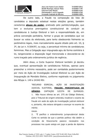 Juacy dos Santos Loura Júnior OAB/RO 656A
Danilo Henrique Alencar Maia OAB/RO 7.707
Emerson Lima Maciel OAB/RO 9.263
Florismundo A. de O. Segundo
Fernanda Andrade de Oliveira
OAB/RO 9.265
OAB/RO 9.899
Rua Tenreiro Aranha, nº 2385, sala 1, 1º andar, Centro, CEP 76.801-092, Porto Velho/RO
Telefone: (69) 3223-2850 / 98429-2850 - juacy@louraealmeida.adv.br
De outro lado, a fraude na composição da lista de
candidatos a deputado estadual nestas eleições gerais, também
caracteriza abuso de poder, praticado pelo partido/coligação, que
tem a exclusiva prerrogativa constitucional de conduzir as
candidaturas à Justiça Eleitoral e tem a responsabilidade de, em
prévia convenção partidária, formar o grupo de candidatos que vai
buscar os votos do eleitorado, para tanto obedecendo fielmente os
parâmetros legais, mais marcadamente aquele ditado pelo art. 10, §
3º, da Lei n. 9.504/97, ou seja, o percentual mínimo de candidaturas
femininas. Mas a Coligação aqui impugnada agiu de forma contrária à
lei, tangenciando a disposição legal mencionada e desviando-se do
rumo traçado pelo ordenamento jurídico de regência.
Além disso, a Corte Superior Eleitoral também já decidiu
que, eventual apresentação de candidaturas fictícias, apenas para
preencher o mínimo necessário, pode ser combatida posteriormente
por meio de Ação de Investigação Judicial Eleitoral ou por Ação de
Impugnação de Mandato Eletivo, conforme registrado no julgamento
dos REspe n. 149 e 24342-RS:
"RECURSO ESPECIAL. AÇÃO DE INVESTIGAÇÃO
JUDICIAL ELEITORAL. FRAUDE. PERCENTUAIS DE
GÊNERO. CAPTAÇÃO ILÍCITA DE SUFRÁGIO.
1. Não houve ofensa ao art. 275 do Código Eleitoral,
pois o Tribunal de origem entendeu incabível o exame da
fraude em sede de ação de investigação judicial eleitoral
e, portanto, não estava obrigado a avançar no exame do
mérito da
causa.
2. "É pacífico o entendimento jurisprudencial desta
Corte no sentido de que o partido político não detém a
condição de litisconsorte passivo necessário nos
processos nos quais esteja em jogo a perda de diploma
 