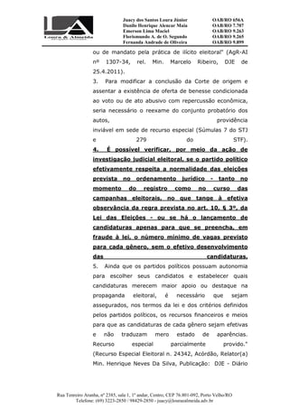 Juacy dos Santos Loura Júnior OAB/RO 656A
Danilo Henrique Alencar Maia OAB/RO 7.707
Emerson Lima Maciel OAB/RO 9.263
Florismundo A. de O. Segundo
Fernanda Andrade de Oliveira
OAB/RO 9.265
OAB/RO 9.899
Rua Tenreiro Aranha, nº 2385, sala 1, 1º andar, Centro, CEP 76.801-092, Porto Velho/RO
Telefone: (69) 3223-2850 / 98429-2850 - juacy@louraealmeida.adv.br
ou de mandato pela prática de ilícito eleitoral" (AgR-AI
nº 1307-34, rel. Min. Marcelo Ribeiro, DJE de
25.4.2011).
3. Para modificar a conclusão da Corte de origem e
assentar a existência de oferta de benesse condicionada
ao voto ou de ato abusivo com repercussão econômica,
seria necessário o reexame do conjunto probatório dos
autos, providência
inviável em sede de recurso especial (Súmulas 7 do STJ
e 279 do STF).
4. É possível verificar, por meio da ação de
investigação judicial eleitoral, se o partido político
efetivamente respeita a normalidade das eleições
prevista no ordenamento jurídico - tanto no
momento do registro como no curso das
campanhas eleitorais, no que tange à efetiva
observância da regra prevista no art. 10, § 3º, da
Lei das Eleições - ou se há o lançamento de
candidaturas apenas para que se preencha, em
fraude à lei, o número mínimo de vagas previsto
para cada gênero, sem o efetivo desenvolvimento
das candidaturas.
5. Ainda que os partidos políticos possuam autonomia
para escolher seus candidatos e estabelecer quais
candidaturas merecem maior apoio ou destaque na
propaganda eleitoral, é necessário que sejam
assegurados, nos termos da lei e dos critérios definidos
pelos partidos políticos, os recursos financeiros e meios
para que as candidaturas de cada gênero sejam efetivas
e não traduzam mero estado de aparências.
Recurso especial parcialmente provido."
(Recurso Especial Eleitoral n. 24342, Acórdão, Relator(a)
Min. Henrique Neves Da Silva, Publicação: DJE - Diário
 