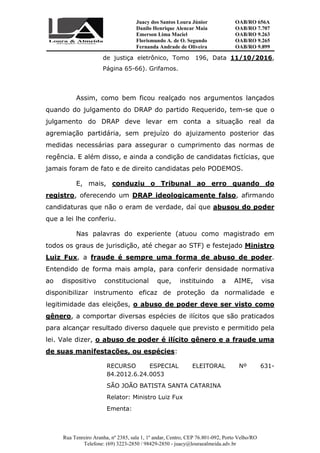 Juacy dos Santos Loura Júnior OAB/RO 656A
Danilo Henrique Alencar Maia OAB/RO 7.707
Emerson Lima Maciel OAB/RO 9.263
Florismundo A. de O. Segundo
Fernanda Andrade de Oliveira
OAB/RO 9.265
OAB/RO 9.899
Rua Tenreiro Aranha, nº 2385, sala 1, 1º andar, Centro, CEP 76.801-092, Porto Velho/RO
Telefone: (69) 3223-2850 / 98429-2850 - juacy@louraealmeida.adv.br
de justiça eletrônico, Tomo 196, Data 11/10/2016,
Página 65-66). Grifamos.
Assim, como bem ficou realçado nos argumentos lançados
quando do julgamento do DRAP do partido Requerido, tem-se que o
julgamento do DRAP deve levar em conta a situação real da
agremiação partidária, sem prejuízo do ajuizamento posterior das
medidas necessárias para assegurar o cumprimento das normas de
regência. E além disso, e ainda a condição de candidatas fictícias, que
jamais foram de fato e de direito candidatas pelo PODEMOS.
E, mais, conduziu o Tribunal ao erro quando do
registro, oferecendo um DRAP ideologicamente falso, afirmando
candidaturas que não o eram de verdade, daí que abusou do poder
que a lei lhe conferiu.
Nas palavras do experiente (atuou como magistrado em
todos os graus de jurisdição, até chegar ao STF) e festejado Ministro
Luiz Fux, a fraude é sempre uma forma de abuso de poder.
Entendido de forma mais ampla, para conferir densidade normativa
ao dispositivo constitucional que, instituindo a AIME, visa
disponibilizar instrumento eficaz de proteção da normalidade e
legitimidade das eleições, o abuso de poder deve ser visto como
gênero, a comportar diversas espécies de ilícitos que são praticados
para alcançar resultado diverso daquele que previsto e permitido pela
lei. Vale dizer, o abuso de poder é ilícito gênero e a fraude uma
de suas manifestações, ou espécies:
RECURSO ESPECIAL ELEITORAL Nº 631-
84.2012.6.24.0053
SÃO JOÃO BATISTA SANTA CATARINA
Relator: Ministro Luiz Fux
Ementa:
 
