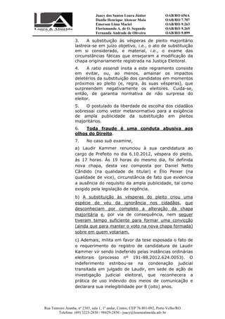 Juacy dos Santos Loura Júnior OAB/RO 656A
Danilo Henrique Alencar Maia OAB/RO 7.707
Emerson Lima Maciel OAB/RO 9.263
Florismundo A. de O. Segundo
Fernanda Andrade de Oliveira
OAB/RO 9.265
OAB/RO 9.899
Rua Tenreiro Aranha, nº 2385, sala 1, 1º andar, Centro, CEP 76.801-092, Porto Velho/RO
Telefone: (69) 3223-2850 / 98429-2850 - juacy@louraealmeida.adv.br
3. A substituição às vésperas de pleito majoritário
lastreia-se em juízo objetivo, i.e., o ato de substituição
em si considerado, e material, i.e., o exame das
circunstâncias fáticas que ensejaram a modificação da
chapa originariamente registrada na Justiça Eleitoral.
4. A ratio essendi ínsita a este regramento consiste
em evitar, ou, ao menos, amainar os impactos
deletérios da substituição dos candidatos em momentos
próximos ao pleito (e, regra, às suas vésperas), que
surpreendem negativamente os eleitores. Cuida-se,
então, de garantia normativa de não surpresa do
eleitor.
5. O postulado da liberdade de escolha dos cidadãos
sobressai como vetor metanormativo para a exigência
de ampla publicidade da substituição em pleitos
majoritários.
6. Toda fraude é uma conduta abusiva aos
olhos do Direito.
7. No caso sub examine,
a) Laudir Kammer renunciou à sua candidatura ao
cargo de Prefeito no dia 6.10.2012, véspera do pleito,
às 17 horas. Às 19 horas do mesmo dia, foi definida
nova chapa, desta vez composta por Daniel Netto
Cândido (na qualidade de titular) e Élio Peixer (na
qualidade de vice), circunstância de fato que evidencia
a ausência do requisito da ampla publicidade, tal como
exigido pela legislação de regência.
b) A substituição às vésperas do pleito criou uma
espécie de véu da ignorância nos cidadãos, que
desconheciam por completo a alteração da chapa
majoritária e, por via de consequência, nem sequer
tiveram tempo suficiente para formar uma convicção
(ainda que para manter o voto na nova chapa formada)
sobre em quem votariam.
c) Ademais, milita em favor da tese esposada o fato de
o requerimento do registro de candidatura de Laudir
Kammer vir sendo indeferido pelas instâncias ordinárias
eleitorais (processo nº 191-88.2012.624.0053). O
indeferimento estribou-se na condenação judicial
transitada em julgado de Laudir, em sede de ação de
investigação judicial eleitoral, que reconhecera a
prática de uso indevido dos meios de comunicação e
declarara sua inelegibilidade por 8 (oito) anos.
 
