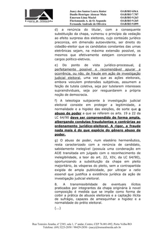 Juacy dos Santos Loura Júnior OAB/RO 656A
Danilo Henrique Alencar Maia OAB/RO 7.707
Emerson Lima Maciel OAB/RO 9.263
Florismundo A. de O. Segundo
Fernanda Andrade de Oliveira
OAB/RO 9.265
OAB/RO 9.899
Rua Tenreiro Aranha, nº 2385, sala 1, 1º andar, Centro, CEP 76.801-092, Porto Velho/RO
Telefone: (69) 3223-2850 / 98429-2850 - juacy@louraealmeida.adv.br
d) a renúncia do titular, com a consequente
substituição da chapa, vulnerou o princípio da vedação
ao efeito surpresa dos eleitores, cujo conteúdo jurídico
preconiza, em dimensão autoevidente, ser direito do
cidadão-eleitor que os candidatos constantes das urnas
eletrônicas sejam, na máxima extensão possível, os
mesmos que efetivamente estejam concorrendo a
cargos político-eletivos.
e) Do ponto de vista jurídico-processual, é
perfeitamente possível e recomendável apurar a
ocorrência, ou não, de fraude em ação de investigação
judicial eleitoral, uma vez que as ações eleitorais,
embora veiculem pretensões subjetivas, assumem a
feição de tutela coletiva, seja por tutelarem interesses
supraindividuais, seja por resguardarem a própria
noção de democracia.
f) A teleologia subjacente à investigação judicial
eleitoral consiste em proteger a legitimidade, a
normalidade e a higidez das eleições, de sorte que o
abuso de poder a que se referem os arts. 19 a 22 da
LC 64/90 deve ser compreendido de forma ampla,
albergando condutas fraudulentas e contrárias ao
ordenamento jurídico-eleitoral. A rigor, a fraude
nada mais é do que espécie do gênero abuso de
poder.
g) O abuso de poder, num elastério hermenêutico,
resta caracterizado com a renúncia de candidato,
sabidamente inelegível (possuía uma condenação em
AIJE transitada em julgado com o reconhecimento de
inelegibilidade, a teor do art. 22, XIV, da LC 64/90),
oportunizando a substituição da chapa em pleito
majoritário, às vésperas do pleito, sem a contrapartida
exigida de ampla publicidade, por ultrajar a ratio
essendi que justifica a existência jurídica da ação de
investigação judicial eleitoral.
8. A transmissibilidade de eventuais ilícitos
praticados por integrantes da chapa originária à novel
composição é medida que se impõe como forma de
coibir a prática de abusos eleitorais e a captação ilícita
de sufrágio, capazes de amesquinhar a higidez e a
normalidade do prélio eleitoral.
(...)
 