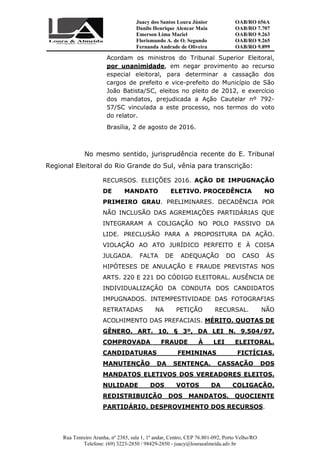 Juacy dos Santos Loura Júnior OAB/RO 656A
Danilo Henrique Alencar Maia OAB/RO 7.707
Emerson Lima Maciel OAB/RO 9.263
Florismundo A. de O. Segundo
Fernanda Andrade de Oliveira
OAB/RO 9.265
OAB/RO 9.899
Rua Tenreiro Aranha, nº 2385, sala 1, 1º andar, Centro, CEP 76.801-092, Porto Velho/RO
Telefone: (69) 3223-2850 / 98429-2850 - juacy@louraealmeida.adv.br
Acordam os ministros do Tribunal Superior Eleitoral,
por unanimidade, em negar provimento ao recurso
especial eleitoral, para determinar a cassação dos
cargos de prefeito e vice-prefeito do Município de São
João Batista/SC, eleitos no pleito de 2012, e exercício
dos mandatos, prejudicada a Ação Cautelar nº 792-
57/SC vinculada a este processo, nos termos do voto
do relator.
Brasília, 2 de agosto de 2016.
No mesmo sentido, jurisprudência recente do E. Tribunal
Regional Eleitoral do Rio Grande do Sul, vênia para transcrição:
RECURSOS. ELEIÇÕES 2016. AÇÃO DE IMPUGNAÇÃO
DE MANDATO ELETIVO. PROCEDÊNCIA NO
PRIMEIRO GRAU. PRELIMINARES. DECADÊNCIA POR
NÃO INCLUSÃO DAS AGREMIAÇÕES PARTIDÁRIAS QUE
INTEGRARAM A COLIGAÇÃO NO POLO PASSIVO DA
LIDE. PRECLUSÃO PARA A PROPOSITURA DA AÇÃO.
VIOLAÇÃO AO ATO JURÍDICO PERFEITO E À COISA
JULGADA. FALTA DE ADEQUAÇÃO DO CASO ÀS
HIPÓTESES DE ANULAÇÃO E FRAUDE PREVISTAS NOS
ARTS. 220 E 221 DO CÓDIGO ELEITORAL. AUSÊNCIA DE
INDIVIDUALIZAÇÃO DA CONDUTA DOS CANDIDATOS
IMPUGNADOS. INTEMPESTIVIDADE DAS FOTOGRAFIAS
RETRATADAS NA PETIÇÃO RECURSAL. NÃO
ACOLHIMENTO DAS PREFACIAIS. MÉRITO. QUOTAS DE
GÊNERO. ART. 10, § 3º, DA LEI N. 9.504/97.
COMPROVADA FRAUDE À LEI ELEITORAL.
CANDIDATURAS FEMININAS FICTÍCIAS.
MANUTENÇÃO DA SENTENÇA. CASSAÇÃO DOS
MANDATOS ELETIVOS DOS VEREADORES ELEITOS.
NULIDADE DOS VOTOS DA COLIGAÇÃO.
REDISTRIBUIÇÃO DOS MANDATOS. QUOCIENTE
PARTIDÁRIO. DESPROVIMENTO DOS RECURSOS.
 