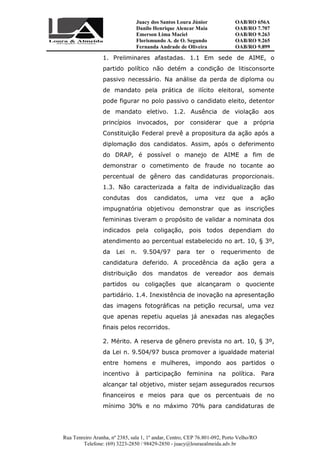 Juacy dos Santos Loura Júnior OAB/RO 656A
Danilo Henrique Alencar Maia OAB/RO 7.707
Emerson Lima Maciel OAB/RO 9.263
Florismundo A. de O. Segundo
Fernanda Andrade de Oliveira
OAB/RO 9.265
OAB/RO 9.899
Rua Tenreiro Aranha, nº 2385, sala 1, 1º andar, Centro, CEP 76.801-092, Porto Velho/RO
Telefone: (69) 3223-2850 / 98429-2850 - juacy@louraealmeida.adv.br
1. Preliminares afastadas. 1.1 Em sede de AIME, o
partido político não detém a condição de litisconsorte
passivo necessário. Na análise da perda de diploma ou
de mandato pela prática de ilícito eleitoral, somente
pode figurar no polo passivo o candidato eleito, detentor
de mandato eletivo. 1.2. Ausência de violação aos
princípios invocados, por considerar que a própria
Constituição Federal prevê a propositura da ação após a
diplomação dos candidatos. Assim, após o deferimento
do DRAP, é possível o manejo de AIME a fim de
demonstrar o cometimento de fraude no tocante ao
percentual de gênero das candidaturas proporcionais.
1.3. Não caracterizada a falta de individualização das
condutas dos candidatos, uma vez que a ação
impugnatória objetivou demonstrar que as inscrições
femininas tiveram o propósito de validar a nominata dos
indicados pela coligação, pois todos dependiam do
atendimento ao percentual estabelecido no art. 10, § 3º,
da Lei n. 9.504/97 para ter o requerimento de
candidatura deferido. A procedência da ação gera a
distribuição dos mandatos de vereador aos demais
partidos ou coligações que alcançaram o quociente
partidário. 1.4. Inexistência de inovação na apresentação
das imagens fotográficas na petição recursal, uma vez
que apenas repetiu aquelas já anexadas nas alegações
finais pelos recorridos.
2. Mérito. A reserva de gênero prevista no art. 10, § 3º,
da Lei n. 9.504/97 busca promover a igualdade material
entre homens e mulheres, impondo aos partidos o
incentivo à participação feminina na política. Para
alcançar tal objetivo, mister sejam assegurados recursos
financeiros e meios para que os percentuais de no
mínimo 30% e no máximo 70% para candidaturas de
 