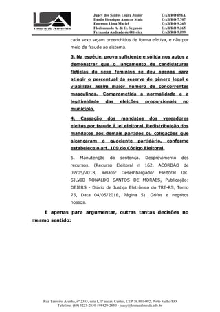 Juacy dos Santos Loura Júnior OAB/RO 656A
Danilo Henrique Alencar Maia OAB/RO 7.707
Emerson Lima Maciel OAB/RO 9.263
Florismundo A. de O. Segundo
Fernanda Andrade de Oliveira
OAB/RO 9.265
OAB/RO 9.899
Rua Tenreiro Aranha, nº 2385, sala 1, 1º andar, Centro, CEP 76.801-092, Porto Velho/RO
Telefone: (69) 3223-2850 / 98429-2850 - juacy@louraealmeida.adv.br
cada sexo sejam preenchidos de forma efetiva, e não por
meio de fraude ao sistema.
3. Na espécie, prova suficiente e sólida nos autos a
demonstrar que o lançamento de candidaturas
fictícias do sexo feminino se deu apenas para
atingir o percentual da reserva de gênero legal e
viabilizar assim maior número de concorrentes
masculinos. Comprometida a normalidade e a
legitimidade das eleições proporcionais no
município.
4. Cassação dos mandatos dos vereadores
eleitos por fraude à lei eleitoral. Redistribuição dos
mandatos aos demais partidos ou coligações que
alcançaram o quociente partidário, conforme
estabelece o art. 109 do Código Eleitoral.
5. Manutenção da sentença. Desprovimento dos
recursos. (Recurso Eleitoral n 162, ACÓRDÃO de
02/05/2018, Relator Desembargador Eleitoral DR.
SILVIO RONALDO SANTOS DE MORAES, Publicação:
DEJERS - Diário de Justiça Eletrônico do TRE-RS, Tomo
75, Data 04/05/2018, Página 5). Grifos e negritos
nossos.
E apenas para argumentar, outras tantas decisões no
mesmo sentido:
 
