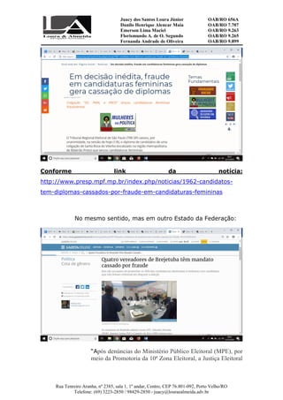 Juacy dos Santos Loura Júnior OAB/RO 656A
Danilo Henrique Alencar Maia OAB/RO 7.707
Emerson Lima Maciel OAB/RO 9.263
Florismundo A. de O. Segundo
Fernanda Andrade de Oliveira
OAB/RO 9.265
OAB/RO 9.899
Rua Tenreiro Aranha, nº 2385, sala 1, 1º andar, Centro, CEP 76.801-092, Porto Velho/RO
Telefone: (69) 3223-2850 / 98429-2850 - juacy@louraealmeida.adv.br
Conforme link da notícia:
http://www.presp.mpf.mp.br/index.php/noticias/1962-candidatos-
tem-diplomas-cassados-por-fraude-em-candidaturas-femininas
No mesmo sentido, mas em outro Estado da Federação:
“Após denúncias do Ministério Público Eleitoral (MPE), por
meio da Promotoria da 10ª Zona Eleitoral, a Justiça Eleitoral
 