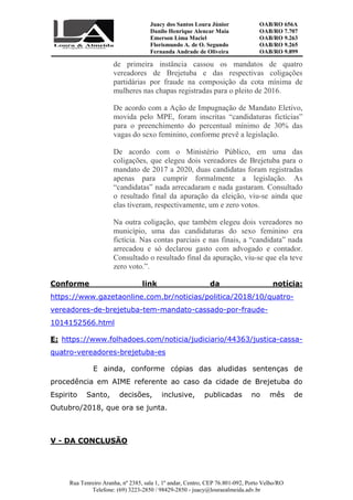 Juacy dos Santos Loura Júnior OAB/RO 656A
Danilo Henrique Alencar Maia OAB/RO 7.707
Emerson Lima Maciel OAB/RO 9.263
Florismundo A. de O. Segundo
Fernanda Andrade de Oliveira
OAB/RO 9.265
OAB/RO 9.899
Rua Tenreiro Aranha, nº 2385, sala 1, 1º andar, Centro, CEP 76.801-092, Porto Velho/RO
Telefone: (69) 3223-2850 / 98429-2850 - juacy@louraealmeida.adv.br
de primeira instância cassou os mandatos de quatro
vereadores de Brejetuba e das respectivas coligações
partidárias por fraude na composição da cota mínima de
mulheres nas chapas registradas para o pleito de 2016.
De acordo com a Ação de Impugnação de Mandato Eletivo,
movida pelo MPE, foram inscritas “candidaturas fictícias”
para o preenchimento do percentual mínimo de 30% das
vagas do sexo feminino, conforme prevê a legislação.
De acordo com o Ministério Público, em uma das
coligações, que elegeu dois vereadores de Brejetuba para o
mandato de 2017 a 2020, duas candidatas foram registradas
apenas para cumprir formalmente a legislação. As
“candidatas” nada arrecadaram e nada gastaram. Consultado
o resultado final da apuração da eleição, viu-se ainda que
elas tiveram, respectivamente, um e zero votos.
Na outra coligação, que também elegeu dois vereadores no
município, uma das candidaturas do sexo feminino era
fictícia. Nas contas parciais e nas finais, a “candidata” nada
arrecadou e só declarou gasto com advogado e contador.
Consultado o resultado final da apuração, viu-se que ela teve
zero voto.”.
Conforme link da notícia:
https://www.gazetaonline.com.br/noticias/politica/2018/10/quatro-
vereadores-de-brejetuba-tem-mandato-cassado-por-fraude-
1014152566.html
E: https://www.folhadoes.com/noticia/judiciario/44363/justica-cassa-
quatro-vereadores-brejetuba-es
E ainda, conforme cópias das aludidas sentenças de
procedência em AIME referente ao caso da cidade de Brejetuba do
Espirito Santo, decisões, inclusive, publicadas no mês de
Outubro/2018, que ora se junta.
V - DA CONCLUSÃO
 