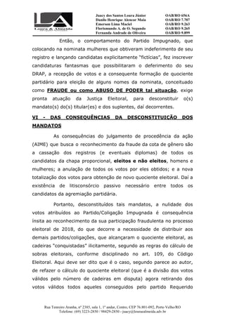 Juacy dos Santos Loura Júnior OAB/RO 656A
Danilo Henrique Alencar Maia OAB/RO 7.707
Emerson Lima Maciel OAB/RO 9.263
Florismundo A. de O. Segundo
Fernanda Andrade de Oliveira
OAB/RO 9.265
OAB/RO 9.899
Rua Tenreiro Aranha, nº 2385, sala 1, 1º andar, Centro, CEP 76.801-092, Porto Velho/RO
Telefone: (69) 3223-2850 / 98429-2850 - juacy@louraealmeida.adv.br
Então, o comportamento do Partido Impugnado, que
colocando na nominata mulheres que obtiveram indeferimento de seu
registro e lançando candidatas explicitamente “fictícias”, fez inscrever
candidaturas fantasmas que possibilitaram o deferimento do seu
DRAP, a recepção de votos e a consequente formação de quociente
partidário para eleição de alguns nomes da nominata, conceituado
como FRAUDE ou como ABUSO DE PODER tal situação, exige
pronta atuação da Justiça Eleitoral, para desconstituir o(s)
mandato(s) do(s) titular(es) e dos suplentes, daí decorrentes.
VI - DAS CONSEQUÊNCIAS DA DESCONSTITUIÇÃO DOS
MANDATOS
As consequências do julgamento de procedência da ação
(AIME) que busca o reconhecimento da fraude da cota de gênero são
a cassação dos registros (e eventuais diplomas) de todos os
candidatos da chapa proporcional, eleitos e não eleitos, homens e
mulheres; a anulação de todos os votos por eles obtidos; e a nova
totalização dos votos para obtenção de novo quociente eleitoral. Daí a
existência de litisconsórcio passivo necessário entre todos os
candidatos da agremiação partidária.
Portanto, desconstituídos tais mandatos, a nulidade dos
votos atribuídos ao Partido/Coligação Impugnada é consequência
ínsita ao reconhecimento da sua participação fraudulenta no processo
eleitoral de 2018, do que decorre a necessidade de distribuir aos
demais partidos/coligações, que alcançaram o quociente eleitoral, as
cadeiras “conquistadas” ilicitamente, segundo as regras do cálculo de
sobras eleitorais, conforme disciplinado no art. 109, do Código
Eleitoral. Aqui deve ser dito que é o caso, segundo parece ao autor,
de refazer o cálculo do quociente eleitoral (que é a divisão dos votos
válidos pelo número de cadeiras em disputa) agora retirando dos
votos válidos todos aqueles conseguidos pelo partido Requerido
 