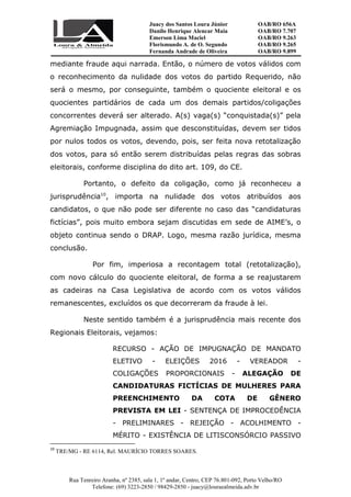 Juacy dos Santos Loura Júnior OAB/RO 656A
Danilo Henrique Alencar Maia OAB/RO 7.707
Emerson Lima Maciel OAB/RO 9.263
Florismundo A. de O. Segundo
Fernanda Andrade de Oliveira
OAB/RO 9.265
OAB/RO 9.899
Rua Tenreiro Aranha, nº 2385, sala 1, 1º andar, Centro, CEP 76.801-092, Porto Velho/RO
Telefone: (69) 3223-2850 / 98429-2850 - juacy@louraealmeida.adv.br
mediante fraude aqui narrada. Então, o número de votos válidos com
o reconhecimento da nulidade dos votos do partido Requerido, não
será o mesmo, por conseguinte, também o quociente eleitoral e os
quocientes partidários de cada um dos demais partidos/coligações
concorrentes deverá ser alterado. A(s) vaga(s) “conquistada(s)” pela
Agremiação Impugnada, assim que desconstituídas, devem ser tidos
por nulos todos os votos, devendo, pois, ser feita nova retotalização
dos votos, para só então serem distribuídas pelas regras das sobras
eleitorais, conforme disciplina do dito art. 109, do CE.
Portanto, o defeito da coligação, como já reconheceu a
jurisprudência10
, importa na nulidade dos votos atribuídos aos
candidatos, o que não pode ser diferente no caso das “candidaturas
fictícias”, pois muito embora sejam discutidas em sede de AIME’s, o
objeto continua sendo o DRAP. Logo, mesma razão jurídica, mesma
conclusão.
Por fim, imperiosa a recontagem total (retotalização),
com novo cálculo do quociente eleitoral, de forma a se reajustarem
as cadeiras na Casa Legislativa de acordo com os votos válidos
remanescentes, excluídos os que decorreram da fraude à lei.
Neste sentido também é a jurisprudência mais recente dos
Regionais Eleitorais, vejamos:
RECURSO - AÇÃO DE IMPUGNAÇÃO DE MANDATO
ELETIVO - ELEIÇÕES 2016 - VEREADOR -
COLIGAÇÕES PROPORCIONAIS - ALEGAÇÃO DE
CANDIDATURAS FICTÍCIAS DE MULHERES PARA
PREENCHIMENTO DA COTA DE GÊNERO
PREVISTA EM LEI - SENTENÇA DE IMPROCEDÊNCIA
- PRELIMINARES - REJEIÇÃO - ACOLHIMENTO -
MÉRITO - EXISTÊNCIA DE LITISCONSÓRCIO PASSIVO
10
TRE/MG - RE 6114, Rel. MAURÍCIO TORRES SOARES.
 