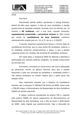 Juacy dos Santos Loura Júnior OAB/RO 656A
Danilo Henrique Alencar Maia OAB/RO 7.707
Emerson Lima Maciel OAB/RO 9.263
Florismundo A. de O. Segundo
Fernanda Andrade de Oliveira
OAB/RO 9.265
OAB/RO 9.899
Rua Tenreiro Aranha, nº 2385, sala 1, 1º andar, Centro, CEP 76.801-092, Porto Velho/RO
Telefone: (69) 3223-2850 / 98429-2850 - juacy@louraealmeida.adv.br
2018.
Pois bem!
Mencionado partido político apresentou à Justiça Eleitoral,
dentro da data para registro, a lista de seus candidatos à eleição
proporcional de deputado estadual, formada como já referido, por 19
homens e 09 mulheres, com o que teria, naquele momento,
supostamente preenchido o percentual mínimo de 30% (trinta
por cento) de candidaturas do sexo feminino, conforme
expressamente exigido pelo art. 10, § 3º, da Lei n. 9.504/97.
O partido requerido supostamente lançou o mínimo legal de
candidaturas femininas, que no caso perfaz 09 candidatas, todavia, a
na realidade, conforme comprovaremos a seguir, é que o partido
requerido lançou em verdade, tão somente 05 candidatas mulheres.
Em razão disso, o respectivo DRAP foi deferido e admitida a
participação dos partidos políticos coligados, na eleição proporcional
do corrente ano.
Entretanto, consoante se comprovará, não houve adequação
do percentual mínimo de gênero feminino para que o partido
Requerido e toda sua nominata de candidatos e candidatas (eleito e
não eleitos) pudessem se manter hígidos para o pleito geral das
eleições 2018.
Aqui importante ressaltar que o Registro de Candidatura
tramitou sob o processo nº 0600643-58.2018.6.22.0000, autos onde
o TRE/RO julgou o Demonstrativo de Regularidade de Atos Partidários
(DRAP) do partido requerido.
É cediço, conforme precedentes do próprio TSE e, repetido
pelo próprio TRERO em alguns julgamentos de Demonstrativos de
Regularidade de Atos Partidários, que o fato de haver o deferimento
do DRAP, nada impede que posteriormente, haja a discussão de
 