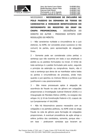 Juacy dos Santos Loura Júnior OAB/RO 656A
Danilo Henrique Alencar Maia OAB/RO 7.707
Emerson Lima Maciel OAB/RO 9.263
Florismundo A. de O. Segundo
Fernanda Andrade de Oliveira
OAB/RO 9.265
OAB/RO 9.899
Rua Tenreiro Aranha, nº 2385, sala 1, 1º andar, Centro, CEP 76.801-092, Porto Velho/RO
Telefone: (69) 3223-2850 / 98429-2850 - juacy@louraealmeida.adv.br
NECESSÁRIO - NECESSIDADE DE INCLUSÃO NO
POLO PASSIVO DA DEMANDA DE TODOS OS
CANDIDATOS A VEREADOR BENEFICIÁRIOS DO
DEFERIMENTO DO REGISTRO DO DRAP DA
CHAPA PROPORCIONAL - DECADÊNCIA DO
DIREITO DO AUTOR - PROCESSO EXTINTO COM
RESOLUÇÃO DO MÉRITO.
1 - Não caracteriza nulidade a circunstância de o juiz
eleitoral, na AIME, ter concedido prazo sucessivo (e não
comum) às partes, para apresentação de alegações
finais.
2 - Somente pode ser considerada ¿citra petita¿ a
sentença que não examina em toda a sua amplitude o
pedido ou os pedidos formulados na inicial. O limite de
toda sentença é o pedido formulado pelo autor, segundo
o princípio da adstrição ou congruência. Assim, não é
nula a sentença que deixa de se manifestar sobre todos
os pontos e circunstâncias do processo, ainda mais
quando o juiz apontou os motivos fáticos e jurídicos que
justificaram o seu posicionamento.
3 - São meios processuais aptos à alegação de
ocorrência de fraude na cota de gênero em coligações
proporcionais a Investigação Judicial Eleitoral (AIJE) e a
Impugnação de Mandato Eletivo (AIME), na exegese dos
artigos 14, § 10 da Constituição Federal e 22, ¿caput¿ da
Lei Complementar nº 64/1990.
4 - Não há litisconsórcio passivo necessário com as
coligações e os partidos políticos, na AIME onde se alega
fraude na cota de gênero para formação de coligações
proporcionais. A eventual procedência da ação atinge a
esfera jurídica dos candidatos, somente, porque eles -
em tese - praticaram condutas que levaram ao
 