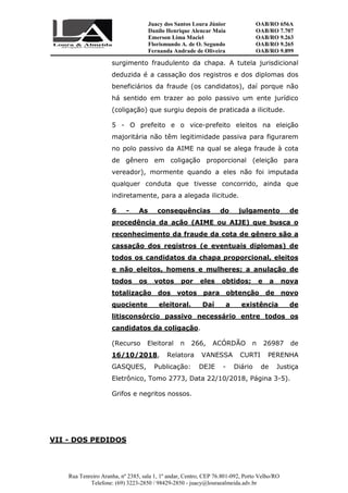 Juacy dos Santos Loura Júnior OAB/RO 656A
Danilo Henrique Alencar Maia OAB/RO 7.707
Emerson Lima Maciel OAB/RO 9.263
Florismundo A. de O. Segundo
Fernanda Andrade de Oliveira
OAB/RO 9.265
OAB/RO 9.899
Rua Tenreiro Aranha, nº 2385, sala 1, 1º andar, Centro, CEP 76.801-092, Porto Velho/RO
Telefone: (69) 3223-2850 / 98429-2850 - juacy@louraealmeida.adv.br
surgimento fraudulento da chapa. A tutela jurisdicional
deduzida é a cassação dos registros e dos diplomas dos
beneficiários da fraude (os candidatos), daí porque não
há sentido em trazer ao polo passivo um ente jurídico
(coligação) que surgiu depois de praticada a ilicitude.
5 - O prefeito e o vice-prefeito eleitos na eleição
majoritária não têm legitimidade passiva para figurarem
no polo passivo da AIME na qual se alega fraude à cota
de gênero em coligação proporcional (eleição para
vereador), mormente quando a eles não foi imputada
qualquer conduta que tivesse concorrido, ainda que
indiretamente, para a alegada ilicitude.
6 - As consequências do julgamento de
procedência da ação (AIME ou AIJE) que busca o
reconhecimento da fraude da cota de gênero são a
cassação dos registros (e eventuais diplomas) de
todos os candidatos da chapa proporcional, eleitos
e não eleitos, homens e mulheres; a anulação de
todos os votos por eles obtidos; e a nova
totalização dos votos para obtenção de novo
quociente eleitoral. Daí a existência de
litisconsórcio passivo necessário entre todos os
candidatos da coligação.
(Recurso Eleitoral n 266, ACÓRDÃO n 26987 de
16/10/2018, Relatora VANESSA CURTI PERENHA
GASQUES, Publicação: DEJE - Diário de Justiça
Eletrônico, Tomo 2773, Data 22/10/2018, Página 3-5).
Grifos e negritos nossos.
VII - DOS PEDIDOS
 