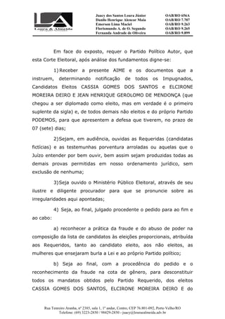 Juacy dos Santos Loura Júnior OAB/RO 656A
Danilo Henrique Alencar Maia OAB/RO 7.707
Emerson Lima Maciel OAB/RO 9.263
Florismundo A. de O. Segundo
Fernanda Andrade de Oliveira
OAB/RO 9.265
OAB/RO 9.899
Rua Tenreiro Aranha, nº 2385, sala 1, 1º andar, Centro, CEP 76.801-092, Porto Velho/RO
Telefone: (69) 3223-2850 / 98429-2850 - juacy@louraealmeida.adv.br
Em face do exposto, requer o Partido Político Autor, que
esta Corte Eleitoral, após análise dos fundamentos digne-se:
1) Receber a presente AIME e os documentos que a
instruem, determinando notificação de todos os Impugnados,
Candidatos Eleitos CASSIA GOMES DOS SANTOS e ELCIRONE
MOREIRA DEIRO E JEAN HENRIQUE GEROLOMO DE MENDONÇA (que
chegou a ser diplomado como eleito, mas em verdade é o primeiro
suplente da sigla) e, de todos demais não eleitos e do próprio Partido
PODEMOS, para que apresentem a defesa que tiverem, no prazo de
07 (sete) dias;
2)Sejam, em audiência, ouvidas as Requeridas (candidatas
fictícias) e as testemunhas porventura arroladas ou aquelas que o
Juízo entender por bem ouvir, bem assim sejam produzidas todas as
demais provas permitidas em nosso ordenamento jurídico, sem
exclusão de nenhuma;
3)Seja ouvido o Ministério Público Eleitoral, através de seu
ilustre e diligente procurador para que se pronuncie sobre as
irregularidades aqui apontadas;
4) Seja, ao final, julgado procedente o pedido para ao fim e
ao cabo:
a) reconhecer a prática da fraude e do abuso de poder na
composição da lista de candidatos às eleições proporcionais, atribuída
aos Requeridos, tanto ao candidato eleito, aos não eleitos, as
mulheres que ensejaram burla a Lei e ao próprio Partido político;
b) Seja ao final, com a procedência do pedido e o
reconhecimento da fraude na cota de gênero, para desconstituir
todos os mandatos obtidos pelo Partido Requerido, dos eleitos
CASSIA GOMES DOS SANTOS, ELCIRONE MOREIRA DEIRO E do
 