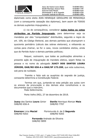 Juacy dos Santos Loura Júnior OAB/RO 656A
Danilo Henrique Alencar Maia OAB/RO 7.707
Emerson Lima Maciel OAB/RO 9.263
Florismundo A. de O. Segundo
Fernanda Andrade de Oliveira
OAB/RO 9.265
OAB/RO 9.899
Rua Tenreiro Aranha, nº 2385, sala 1, 1º andar, Centro, CEP 76.801-092, Porto Velho/RO
Telefone: (69) 3223-2850 / 98429-2850 - juacy@louraealmeida.adv.br
diplomado como eleito JEAN HENRIQUE GEROLOMO DE MENDONÇA
(com a consequente cassação dos diplomas), bem assim de TODOS
os demais suplentes impugnados; e
c) via de consequência, considerar nulos todos os votos
atribuídos ao Partido Impugnado, para determinar seja os
mandatos por eles “conquistados” distribuídos, segundo a regra do
art. 109, do Código Eleitoral, aos demais partidos que alcançaram o
quociente partidário (cálculo das sobras eleitorais), e refazendo as
contas para chamar, se for o caso, novos candidatos eleitos, ainda
que do Partido Autor e demais partidos políticos;
Requer, outrossim, que todas as publicações atinentes a
presente ação de impugnação de mandato eletivo, sejam feitas na
pessoa e no nome do advogado JUACY DOS SANTOS LOURA
JÚNIOR, OAB/RO 656-A e OAB/SP 173.200, que esta subscreve,
sob pena de nulidade.
Tramite o feito sob os auspícios do segredo de justiça,
consoante determina a Constituição Federal.
Termos em que, juntando-se esta petição aos autos com
os anexos da procuração e dos demais atos constitutivos e os
documentos que a instruem;
Pede Deferimento.
Porto Velho (RO), 27 de dezembro de 2018.
Juacy dos Santos Loura Júnior Danilo Henrique Alencar Maia
OAB/RO 656-A OAB/RO 7707
Emerson Lima Maciel Florismundo A. de O Segundo
OAB/RO 9263 OAB/RO 9265
Fernanda Andrade de Oliveira
OAB/RO 9899
 
