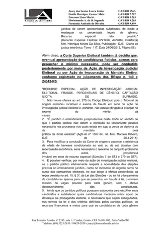 Juacy dos Santos Loura Júnior OAB/RO 656A
Danilo Henrique Alencar Maia OAB/RO 7.707
Emerson Lima Maciel OAB/RO 9.263
Florismundo A. de O. Segundo
Fernanda Andrade de Oliveira
OAB/RO 9.265
OAB/RO 9.899
Rua Tenreiro Aranha, nº 2385, sala 1, 1º andar, Centro, CEP 76.801-092, Porto Velho/RO
Telefone: (69) 3223-2850 / 98429-2850 - juacy@louraealmeida.adv.br
jurídica de serem apresentadas substitutas, de modo a
readequar os percentuais legais de gênero.
Recurso especial não provido."
(Recurso Especial Eleitoral nº21498, Acórdão, Relator(a)
Min. Henrique Neves Da Silva, Publicação: DJE - Diário de
justiça eletrônico, Tomo 117, Data 24/06/2013, Página 56);
Além disso, a Corte Superior Eleitoral também já decidiu que,
eventual apresentação de candidaturas fictícias, apenas para
preencher o mínimo necessário, pode ser combatida
posteriormente por meio de Ação de Investigação Judicial
Eleitoral ou por Ação de Impugnação de Mandato Eletivo,
conforme registrado no julgamento dos REspe n. 149 e
24342-RS:
"RECURSO ESPECIAL. AÇÃO DE INVESTIGAÇÃO JUDICIAL
ELEITORAL. FRAUDE. PERCENTUAIS DE GÊNERO. CAPTAÇÃO
ILÍCITA DE SUFRÁGIO.
1. Não houve ofensa ao art. 275 do Código Eleitoral, pois o Tribunal de
origem entendeu incabível o exame da fraude em sede de ação de
investigação judicial eleitoral e, portanto, não estava obrigado a avançar no
exame do mérito da
causa.
2. "É pacífico o entendimento jurisprudencial desta Corte no sentido de
que o partido político não detém a condição de litisconsorte passivo
necessário nos processos nos quais esteja em jogo a perda de diploma ou
de mandato pela
prática de ilícito eleitoral" (AgR-AI nº 1307-34, rel. Min. Marcelo Ribeiro,
DJE de 25.4.2011).
3. Para modificar a conclusão da Corte de origem e assentar a existência
de oferta de benesse condicionada ao voto ou de ato abusivo com
repercussão econômica, seria necessário o reexame do conjunto probatório
dos autos, providência
inviável em sede de recurso especial (Súmulas 7 do STJ e 279 do STF).
4. É possível verificar, por meio da ação de investigação judicial eleitoral,
se o partido político efetivamente respeita a normalidade das eleições
prevista no ordenamento jurídico - tanto no momento do registro como no
curso das campanhas eleitorais, no que tange à efetiva observância da
regra prevista no art. 10, § 3º, da Lei das Eleições - ou se há o lançamento
de candidaturas apenas para que se preencha, em fraude à lei, o número
mínimo de vagas previsto para cada gênero, sem o efetivo
desenvolvimento das candidaturas.
5. Ainda que os partidos políticos possuam autonomia para escolher seus
candidatos e estabelecer quais candidaturas merecem maior apoio ou
destaque na propaganda eleitoral, é necessário que sejam assegurados,
nos termos da lei e dos critérios definidos pelos partidos políticos, os
recursos financeiros e meios para que as candidaturas de cada gênero
 