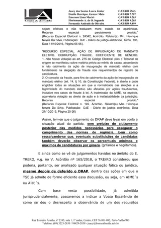Juacy dos Santos Loura Júnior OAB/RO 656A
Danilo Henrique Alencar Maia OAB/RO 7.707
Emerson Lima Maciel OAB/RO 9.263
Florismundo A. de O. Segundo
Fernanda Andrade de Oliveira
OAB/RO 9.265
OAB/RO 9.899
Rua Tenreiro Aranha, nº 2385, sala 1, 1º andar, Centro, CEP 76.801-092, Porto Velho/RO
Telefone: (69) 3223-2850 / 98429-2850 - juacy@louraealmeida.adv.br
sejam efetivas e não traduzam mero estado de aparências.
Recurso especial parcialmente provido."
(Recurso Especial Eleitoral n. 24342, Acórdão, Relator(a) Min. Henrique
Neves Da Silva, Publicação: DJE - Diário de justiça eletrônico, Tomo 196,
Data 11/10/2016, Página 65-66).
"RECURSO ESPECIAL. AÇÃO DE IMPUGNAÇÃO DE MANDATO
ELETIVO. CORRUPÇÃO. FRAUDE. COEFICIENTE DE GÊNERO.
1. Não houve violação ao art. 275 do Código Eleitoral, pois o Tribunal de
origem se manifestou sobre matéria prévia ao mérito da causa, assentando
o não cabimento da ação de impugnação de mandato eletivo com
fundamento na alegação de fraude nos requerimentos de registro de
candidatura.
2. O conceito da fraude, para fins de cabimento da ação de impugnação de
mandato eletivo (art. 14, § 10, da Constituição Federal), é aberto e pode
englobar todas as situações em que a normalidade das eleições e a
legitimidade do mandato eletivo são afetadas por ações fraudulentas,
inclusive nos casos de fraude à lei. A inadmissão da AIME, na espécie,
acarretaria violação ao direito de ação e à inafastabilidade da jurisdição.
Recurso especial provido."
(Recurso Especial Eleitoral n. 149, Acórdão, Relator(a) Min. Henrique
Neves Da Silva, Publicação: DJE - Diário de justiça eletrônico, Data
21/10/2015, Página 25-26)
Assim, tem-se que o julgamento do DRAP deve levar em conta a
situação atual do partido, sem prejuízo do ajuizamento
posterior das medidas necessárias para assegurar o
cumprimento das normas de regência, bem como
ressalvando-se que, eventuais substituições de candidatas
também deverão observar os percentuais mínimos e
máximos de candidaturas por gênero. (grifamos e negritamos).
E ainda como se vê de julgamentos havidos no âmbito do E.
TRERO, v.g. no V. Acórdão nº 165/2018, o TRE/RO considerou que
poderia, portanto, ser analisado qualquer situação fática ou jurídica,
mesmo depois de deferido o DRAP, dentro das ações em que o
TSE já admite de forme eficiente essa discussão, ou seja, em AIME´s
ou AIJE´s.
Com base nesta possibilidade, já admitida
jurisprudencialmente, passaremos a indicar a Vossa Excelência de
como se deu o desrespeito a observância de um dos requisitos
 