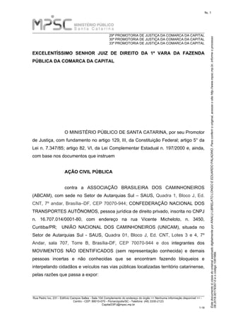 EstedocumentoécópiadooriginalassinadodigitalmenteporANALULIBRELATOLONGOEEDUARDOPALADINO.Paraconferirooriginal,acesseositehttp://www.mpsc.mp.br,informeoprocesso
08.2018.00178357-0eocódigo1081869.
fls. 1
______________________________________________________________________________________________________________________ 
29ª PROMOTORIA DE JUSTIÇA DA COMARCA DA CAPITAL
30ª PROMOTORIA DE JUSTIÇA DA COMARCA DA CAPITAL
33ª PROMOTORIA DE JUSTIÇA DA COMARCA DA CAPITAL
______________________________________________________________________________________________________________________ 
Rua Pedro Ivo, 231 - Edifício Campos Salles - Sala 104 Complemento do endereço do órgão << Nenhuma informação disponível >> - 
Centro - CEP: 88010-070 - Florianópolis/SC - Telefone: (48) 3330-2123
Capital33PJ@mpsc.mp.br
1-18
EXCELENTÍSSIMO SENHOR JUIZ DE DIREITO DA 1ª VARA DA FAZENDA
PÚBLICA DA COMARCA DA CAPITAL
O MINISTÉRIO PÚBLICO DE SANTA CATARINA, por seu Promotor 
de Justiça, com fundamento no artigo 129, III, da Constituição Federal; artigo 5° da 
Lei n. 7.347/85; artigo 82, VI, da Lei Complementar Estadual n. 197/2000 e, ainda, 
com base nos documentos que instruem
AÇÃO CIVIL PÚBLICA
contra  a  ASSOCIAÇÃO  BRASILEIRA  DOS  CAMINHONEIROS 
(ABCAM), com sede no Setor de Autarquias Sul – SAUS, Quadra 1, Bloco J, Ed. 
CNT, 7º andar, Brasília–DF, CEP 70070-944; CONFEDERAÇÃO NACIONAL DOS 
TRANSPORTES AUTÔNOMOS, pessoa jurídica de direito privado, inscrita no CNPJ 
n.  16.707.014/0001-80,  com  endereço  na  rua  Vicente  Micheloto,  n.  3450, 
Curitiba/PR;    UNIÃO  NACIONAL  DOS  CAMINHONEIROS  (UNICAM),  situada  no 
Setor  de  Autarquias  Sul  -  SAUS,  Quadra  01,  Bloco  J,  Ed.  CNT,  Lotes  3  e  4,  7º 
Andar,  sala  707,  Torre  B,  Brasília-DF,  CEP  70070-944  e  dos  integrantes  dos 
MOVIMENTOS  NÃO  IDENTIFICADOS  (sem  representação  conhecida)  e  demais 
pessoas  incertas  e  não  conhecidas  que  se  encontram  fazendo  bloqueios  e 
interpelando cidadãos e veículos nas vias públicas localizadas território catarinense, 
pelas razões que passa a expor:
 