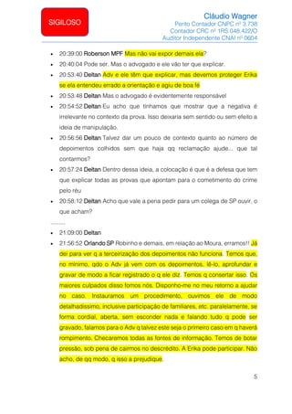 Cláudio Wagner
Perito Contador CNPC nº 3.738
Contador CRC nº 1RS 048.422/O
Auditor Independente CNAI nº 0604
5
SIGILOSO
• 20:39:00 Roberson MPF Mas não vai expor demais ela?
• 20:40:04 Pode ser. Mas o advogado e ele vão ter que explicar.
• 20:53:40 Deltan Adv e ele têm que explicar, mas devemos proteger Erika
se ela entendeu errado a orientação e agiu de boa fé
• 20:53:48 Deltan Mas o advogado é evidentemente responsável
• 20:54:52 Deltan Eu acho que tínhamos que mostrar que a negativa é
irrelevante no contexto da prova. Isso deixaria sem sentido ou sem efeito a
ideia de manipulação.
• 20:56:56 Deltan Talvez dar um pouco de contexto quanto ao número de
depoimentos colhidos sem que haja qq reclamação ajude... que tal
contarmos?
• 20:57:24 Deltan Dentro dessa ideia, a colocação é que é a defesa que tem
que explicar todas as provas que apontam para o cometimento do crime
pelo réu
• 20:58:12 Deltan Acho que vale a pena pedir para um colega de SP ouvir, o
que acham?
.........
• 21:09:00 Deltan
• 21:56:52 Orlando SP Robinho e demais, em relação ao Moura, erramos!! Já
dei para ver q a terceirização dos depoimentos não funciona. Temos que,
no mínimo, qdo o Adv já vem com os depoimentos, lê-lo, aprofundar e
gravar de modo a ficar registrado o q ele diz. Temos q consertar isso. Os
maiores culpados disso fomos nós. Disponho-me no meu retorno a ajudar
no caso. Instauramos um procedimento, ouvimos ele de modo
detalhadissimo, inclusive participação de familiares, etc. paralelamente, se
forma cordial, aberta, sem esconder nada e falando tudo q pode ser
gravado, falamos para o Adv q talvez este seja o primeiro caso em q haverá
rompimento. Checaremos todas as fontes de informação. Temos de botar
pressão, sob pena de cairmos no descrédito. A Erika pode participar. Não
acho, de qq modo, q isso a prejudique.
 
