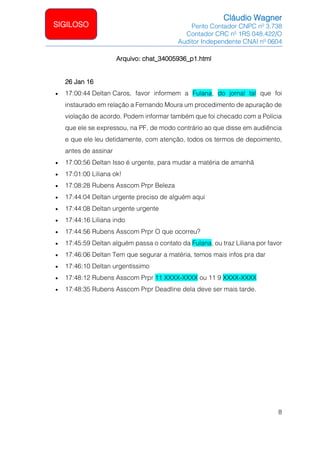 Cláudio Wagner
Perito Contador CNPC nº 3.738
Contador CRC nº 1RS 048.422/O
Auditor Independente CNAI nº 0604
8
SIGILOSO
Arquivo: chat_34005936_p1.html
26 Jan 16
• 17:00:44 Deltan Caros, favor informem a Fulana, do jornal tal que foi
instaurado em relação a Fernando Moura um procedimento de apuração de
violação de acordo. Podem informar também que foi checado com a Polícia
que ele se expressou, na PF, de modo contrário ao que disse em audiência
e que ele leu detidamente, com atenção, todos os termos de depoimento,
antes de assinar
• 17:00:56 Deltan Isso é urgente, para mudar a matéria de amanhã
• 17:01:00 Liliana ok!
• 17:08:28 Rubens Asscom Prpr Beleza
• 17:44:04 Deltan urgente preciso de alguém aqui
• 17:44:08 Deltan urgente urgente
• 17:44:16 Liliana indo
• 17:44:56 Rubens Asscom Prpr O que ocorreu?
• 17:45:59 Deltan alguém passa o contato da Fulana, ou traz Liliana por favor
• 17:46:06 Deltan Tem que segurar a matéria, temos mais infos pra dar
• 17:46:10 Deltan urgentíssimo
• 17:48:12 Rubens Asscom Prpr 11 XXXX-XXXX ou 11 9 XXXX-XXXX
• 17:48:35 Rubens Asscom Prpr Deadline dela deve ser mais tarde.
 