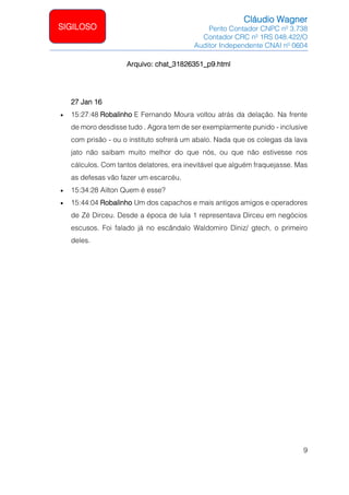 Cláudio Wagner
Perito Contador CNPC nº 3.738
Contador CRC nº 1RS 048.422/O
Auditor Independente CNAI nº 0604
9
SIGILOSO
Arquivo: chat_31826351_p9.html
27 Jan 16
• 15:27:48 Robalinho E Fernando Moura voltou atrás da delação. Na frente
de moro desdisse tudo . Agora tem de ser exemplarmente punido - inclusive
com prisão - ou o instituto sofrerá um abalo. Nada que os colegas da lava
jato não saibam muito melhor do que nós, ou que não estivesse nos
cálculos. Com tantos delatores, era inevitável que alguém fraquejasse. Mas
as defesas vão fazer um escarcéu.
• 15:34:28 Ailton Quem é esse?
• 15:44:04 Robalinho Um dos capachos e mais antigos amigos e operadores
de Zé Dirceu. Desde a época de lula 1 representava Dirceu em negócios
escusos. Foi falado já no escândalo Waldomiro Diniz/ gtech, o primeiro
deles.
 