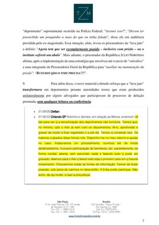 3
“depoimento” supostamente ocorrido na Polícia Federal: “Assinei isso?”, “Devem ter
preenchido um pouquinho a mais do que eu tinha falado”, disse ele em audiência
presidida pelo ex-magistrado. Essa situação, aliás, levou os procuradores da “lava jato”
a definir: “Agora tem que ser exemplarmente punido – inclusive com prisão – ou o
instituto sofrerá um abalo”. Mais adiante, o procurador da República JULIO NORONHA
afirma, após a implementação de uma estratégia que envolveu até o envio de “subsídios”
a uma integrante da Procuradoria Geral da República para “auxiliar na manutenção da
prisão”: “BATEMOS QDO O TIME PRECISA!!!”.
9. Para além disso, o novo material coletado reforça que a “lava jato”
transformava em depoimentos perante autoridades textos que eram produzidos
unilateralmente por alguns advogados que participavam de processos de delação
premiada, sem qualquer leitura ou conferência:
 