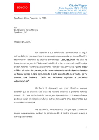 Cláudio Wagner
Perito Contador CNPC nº 3.738
Contador CRC nº 1RS 048.422/O
Auditor Independente CNAI nº 0604
1
SIGILOSO
São Paulo, 23 de Fevereiro de 2021.
Ao
Dr. Cristiano Zanin Martins
São Paulo, SP.
Prezado Dr. Zanin,
Em atenção a sua solicitação, apresentamos a seguir
outros diálogos que corroboram a mensagem apresentada em nosso Relatório
Preliminar 07, referente ao arquivo denominado User_76823621, do qual foi
transcrita mensagem de 25 de Janeiro de 2016, entre os procuradores Orlando e
Deltan, fazendo referência a depoimento “colhido” pela DPF Erika, “Como expõe
a Erika: ela entendeu que era pedido nosso e lavrou termo de depoimento como
se tivesse ouvido o cara, com escrivão e tudo, quando não ouviu nada... dá no
mínimo uma falsidade... DPFs são facilmente expostos a problemas
administrativos”
Conforme já destacado em nosso Relatório, cumpre
salientar que as análises são feitas de maneira aleatória e, portanto, referido
assunto não deve ser limitado às mensagens apresentadas, pois eventualmente
poderão surgir em relatórios futuros, outras mensagens e/ou documentos que
tratam do mesmo tema.
Na sequência, transcrevemos diálogos que corroboram
aquele já apresentado, também de Janeiro de 2016, porém, em outro arquivo e
outros participantes:
 