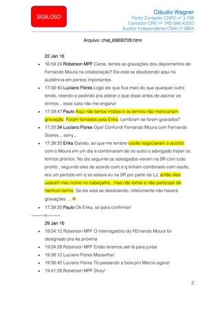 Cláudio Wagner
Perito Contador CNPC nº 3.738
Contador CRC nº 1RS 048.422/O
Auditor Independente CNAI nº 0604
2
SIGILOSO
Arquivo: chat_63830728.html
22 Jan 16
• 16:59:24 Roberson MPF Caros, temos as gravações dos depoimentos de
Fernando Moura na colaboração? Ele está se desdizendo aqui na
audiência em pontos importantes
• 17:00:40 Luciano Flores Logo ele que fica mais do que qualquer outro
lendo, relendo e pedindo pra alterar o que disse antes de assinar os
termos... esse cara não me engana!
• 17:09:47 Paulo Aqui não temos mídias e os termos não mencionam
gravação. Foram tomados pela Erika. Lembram se foram gravados?
• 17:20:34 Luciano Flores Opa! Confundi Fernando Moura com Fernando
Soares... sorry...
• 17:38:20 Erika Galvão, ao que me lembre vocês negociaram o acordo
com o Moura em um dia e combinaram de no outro o advogado trazer os
termos prontos. No dia seguinte os advogados vieram na SR com tudo
pronto , segundo eles de acordo com o q tinham combinado com vocês,
era um período em q só estava eu na SR por parte da LJ, então eles
usaram meu nome no cabeçalho , mas não tomei e não participei de
nenhum termo. Se ele está se desdizendo, infelizmente não haverá
gravações ....
• 17:39:20 Paulo Ok Erika, só para confirmar!
---------x---------
29 Jan 16
• 19:24:12 Roberson MPF O interrogatório do FErnando Moura foi
designado pra 4a próxima
• 19:24:28 Roberson MPF Então teremos até lá para juntar
• 19:38:12 Luciano Flores Maravilha!
• 19:38:42 Luciano Flores Tô passando a bola pro Márcio agora!
• 19:41:28 Roberson MPF Shou!
 