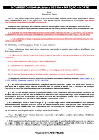 MOVIMENTO #NãoFoiAcidente BEBIDA + DIREÇÃO = MORTE
                                                         Seção I
                                                    Disposições Gerais

     Art. 291. Aos crimes cometidos na direção de veículos automotores, previstos neste Código, aplicam-se as normas
gerais do Código Penal e do Código de Processo Penal, se este Capítulo não dispuser de modo diverso, bem como a
Lei nº 9.099, de 26 de setembro de 1995, no que couber.

      Parágrafo único. Aplicam-se aos crimes de trânsito de lesão corporal culposa, de embriaguez ao volante, e de
participação em competição não autorizada o disposto nos arts. 74, 76 e 88 da Lei nº 9.099, de 26 de setembro de 1995.

          o                                                                                                   o
     § 1 Aplica-se aos crimes de trânsito de lesão corporal culposa o disposto nos arts. 74, 76 e 88 da Lei n 9.099, de
26 de setembro de 1995, exceto se o agente estiver: (Renumerado do parágrafo único pela Lei nº 11.705, de 2008)

        I - sob a influência de álcool ou qualquer outra substância psicoativa que determine dependência; (Incluído pela
Lei nº 11.705, de 2008)

Art. 302. Praticar homicídio culposo na direção de veículo automotor:

       Penas - reclusão, de dois a quatro anos, e suspensão ou proibição de se obter a permissão ou a habilitação para
dirigir veículo automotor.

     § 1º. No homicídio culposo cometido na direção de veículo automotor, a pena é aumentada de um terço à metade,
se o agente:

     I - não possuir Permissão para Dirigir ou Carteira de Habilitação;

     II - praticá-lo em faixa de pedestres ou na calçada;

     III - deixar de prestar socorro, quando possível fazê-lo sem risco pessoal, à vítima do acidente;

     IV - no exercício de sua profissão ou atividade, estiver conduzindo veículo de transporte de passageiros.

     V - estiver sob a influência de álcool ou substância tóxica ou entorpecente de efeitos análogos. (Incluído pela Lei nº
11.275, de 2006) (Revogado pela Lei nº 11.705, de 2008)

    § 2º. No homicídio culposo cometido na direção de veículo automotor, a pena será de reclusão de cinco a
oito anos, se o agente dirigir veículo automotor em via pública e estiver sob a influência de qualquer
concentração de álcool ou substância tóxica ou entorpecente de efeitos análogos.

    § 3º. No caso da infração prevista no paragrafo anterior, todo condutor de veículo automotor, envolvido em
acidente de trânsito ou que for alvo de fiscalização de trânsito, sob suspeita de dirigir sob a influência de álcool
ou substância tóxica ou entorpecente de efeitos análogos, será submetido a exame clínico ou perícia médico
legal que, por meio técnico, permita ao médico legista certificar seu estado.

      o
    § 4 A embriaguez a que se refere o artigo 302, § 2º deste Código poderá ainda ser constatada pelo agente de
trânsito mediante a obtenção de outras provas em direito admitidas, acerca dos notórios sinais de embriaguez,
excitação ou torpor apresentados pelo condutor que será encaminhado para a realização do exame clínico.

Art. 303. Praticar lesão corporal culposa na direção de veículo automotor:

     Penas - detenção, de seis meses a dois anos e suspensão ou proibição de se obter a permissão ou a habilitação
para dirigir veículo automotor.

   § 1º. Na Lesão corporal culposa de trânsito cometida na direção de veículo automotor, aumenta-se a pena de
um terço à metade, se o agente dirigir veículo automotor em via pública e estiver sob a influência de qualquer
concentração de álcool ou substância tóxica ou entorpecente de efeitos análogos.



                                          www.NaoFoiAcidente.org
 