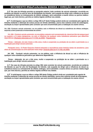 MOVIMENTO #NãoFoiAcidente BEBIDA + DIREÇÃO = MORTE
    § 2º. No caso da infração prevista no paragrafo anterior, todo condutor de veículo automotor, envolvido em
acidente de trânsito ou que for alvo de fiscalização de trânsito, sob suspeita de dirigir sob a influência de álcool
ou substância tóxica ou entorpecente de efeitos análogos, será submetido a exame clínico ou perícia médico-
legal que, por meio técnico, permita ao médico legista certificar seu estado.

      o
    § 3 A embriaguez a que se refere o artigo 302, § 2º deste Código poderá ainda ser constatada pelo agente de
trânsito mediante a obtenção de outras provas em direito admitidas, acerca dos notórios sinais de embriaguez,
excitação ou torpor apresentados pelo condutor que será encaminhado para a realização do exame clínico.

Art. 306. Conduzir veículo automotor, na via pública, sob a influência de álcool ou substância de efeitos análogos,
expondo a dano potencial a incolumidade de outrem:

    Art. 306. Conduzir veículo automotor, na via pública, estando com concentração de álcool por litro de sangue igual
ou superior a 6 (seis) decigramas, ou sob a influência de qualquer outra substância psicoativa que determine
dependência: (Redação dada pela Lei nº 11.705, de 2008) Regulamento

      Penas - detenção, de seis meses a três anos, multa e suspensão ou proibição de se obter a permissão ou a
habilitação para dirigir veículo automotor.

      Parágrafo único. O Poder Executivo federal estipulará a equivalência entre distintos testes de alcoolemia, para
efeito de caracterização do crime tipificado neste artigo. (Incluído pela Lei nº 11.705, de 2008).

    Art. 306. Conduzir veículo automotor, na via pública, sob a influência de álcool ou sob a influência de
qualquer outra substância psicoativa que determine dependência.

     Penas - detenção, de um a três anos, multa e suspensão ou proibição de se obter a permissão ou a
habilitação para dirigir veículo automotor.

    § 1º. No caso da infração prevista no artigo 306, todo condutor de veículo automotor, envolvido em acidente
de trânsito ou que for alvo de fiscalização de trânsito, sob suspeita de dirigir sob a influência de álcool ou
substância tóxica ou entorpecente de efeitos análogos, será submetido a exame clínico ou perícia médico-legal
que, por meio técnico, permita ao médico legista certificar seu estado.

       o
    § 2 A embriaguez a que se refere o artigo 306 deste Código poderá ainda ser constatada pelo agente de
trânsito mediante a obtenção de outras provas em direito admitidas, acerca dos notórios sinais de embriaguez,
excitação ou torpor apresentados pelo condutor que será encaminhado para a realização do exame clínico.




                                        www.NaoFoiAcidente.org
 