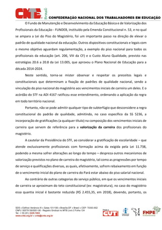 O Fundo de Manutenção e Desenvolvimento da Educação Básica e de Valorização dos
Profissionais da Educação - FUNDEB, instituído pela Emenda Constitucional n. 53, e no qual
se ampara a Lei do Piso do Magistério, foi um importante passo na direção de elevar o
padrão de qualidade nacional da educação. Outros dispositivos constitucionais e legais com
o mesmo objetivo aguardam regulamentação, a exemplo do piso nacional para todos os
profissionais da educação (art. 206, VIII da CF) e o Custo Aluno Qualidade, previsto nas
estratégias 20.6 a 20.8 da Lei 13.005, que aprovou o Plano Nacional de Educação para a
década 2014-2024.
Neste sentido, torna-se mister observar e respeitar os preceitos legais e
constitucionais que determinam a fixação de padrões de qualidade nacional, sendo a
vinculação do piso nacional do magistério aos vencimentos iniciais de carreira um deles. E o
acórdão do STF na ADI 4167 ratificou esse entendimento, ordenando a aplicação da regra
em todo território nacional.
Portanto, não se pode admitir qualquer tipo de subterfúgio que desconsidere a regra
constitucional do padrão de qualidade, admitindo, no caso específico da SS 5236, a
incorporação de gratificações (a qualquer título) na composição dos vencimentos iniciais de
carreira que servem de referência para a valorização da carreira dos profissionais do
magistério.
A cautelar da Presidência do STF, ao considerar a gratificação de escolaridade – que
atende exclusivamente profissionais com formação acima da exigida pela Lei 11.738,
podendo a mesma sofrer alterações ao longo do tempo – despreza outros mecanismos de
valorização previstos no plano de carreira do magistério, tal como as progressões por tempo
de serviço e qualificações diversas, as quais, efetivamente, sofrem rebaixamento em função
de o vencimento inicial do plano de carreira do Pará estar abaixo do piso salarial nacional.
Ao contrário de outras categorias do serviço público, em que os vencimentos iniciais
de carreira se aproximam do teto constitucional (ex: magistratura), no caso do magistério
essa quantia inicial é bastante reduzida (R$ 2.455,35, em 2018), devendo, portanto, os
 