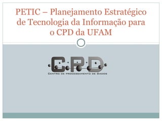 PETIC – Planejamento Estratégico
de Tecnologia da Informação para
o CPD da UFAM
 