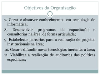 Objetivos da Organização
7. Gerar e absorver conhecimentos em tecnologia de
informática;
8. Desenvolver programas de capacitação e
consultorias na área, de forma articulada;
9. Estabelecer parcerias para a realização de projetos
institucionais na área;
10. Gerar e difundir novas tecnologias inerentes à área;
11. Viabilizar a realização de auditorias das políticas
específicas;
 
