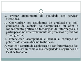 12. Prestar atendimento de qualidade dos serviços
oferecidos.
13. Oportunizar aos estudantes de graduação e pós-
graduação de Ciência da Computação ou afim o
conhecimento prático de tecnologias de informação e a
participação no desenvolvimento de processos e produtos
de vanguarda;
14. Estabelecer, acompanhar e avaliar a execução de
políticas de informática na Instituição;
15. Manter o espírito de colaboração e confraternização dos
servidores, assim como a sua integridade e segurança no
local de trabalho
 