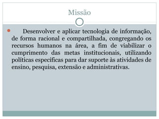 Missão
 Desenvolver e aplicar tecnologia de informação,
de forma racional e compartilhada, congregando os
recursos humanos na área, a fim de viabilizar o
cumprimento das metas institucionais, utilizando
políticas específicas para dar suporte às atividades de
ensino, pesquisa, extensão e administrativas.
 