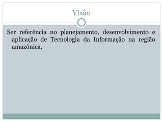 Visão
Ser referência no planejamento, desenvolvimento e
aplicação de Tecnologia da Informação na região
amazônica.
 