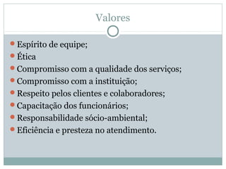 Valores
Espírito de equipe;
Ética
Compromisso com a qualidade dos serviços;
Compromisso com a instituição;
Respeito pelos clientes e colaboradores;
Capacitação dos funcionários;
Responsabilidade sócio-ambiental;
Eficiência e presteza no atendimento.
 