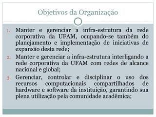 Objetivos da Organização
1. Manter e gerenciar a infra-estrutura da rede
corporativa da UFAM, ocupando-se também do
planejamento e implementação de iniciativas de
expansão desta rede;
2. Manter e gerenciar a infra-estrutura interligando a
rede corporativa da UFAM com redes de alcance
nacional e global;
3. Gerenciar, controlar e disciplinar o uso dos
recursos computacionais compartilhados de
hardware e software da instituição, garantindo sua
plena utilização pela comunidade acadêmica;
 